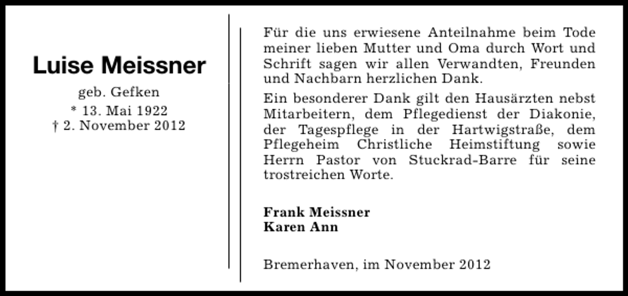 <p>Luise Meissner<br />geb. Gefken<br />* 13. Mai 1922<br />† 2. November 2012</p><p>Für die uns erwiesene Anteilnahme beim Tode<br />meiner lieben Mutter und Oma durch Wort und<br />Schrift sagen wir allen Verwandten, Freunden<br />und Nachbarn herzlichen Dank.<br />Ein besonderer Dank gilt den Hausärzten nebst<br />Mitarbeitern, dem Pflegedienst der Diakonie,<br />der Tagespflege in der Hartwigstraße, dem<br />Pflegeheim Christliche Heimstiftung sowie<br />Herrn Pastor von Stuckrad-Barre für seine<br />trostreichen Worte.<br />Frank Meissner<br />Karen Ann<br />Bremerhaven, im November 2012</p>
