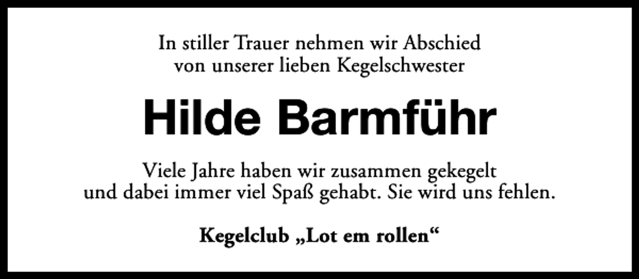 <p>In stiller Trauer nehmen wir Abschied<br />von unserer lieben Kegelschwester</p><p>Hilde Barmführ<br />Viele Jahre haben wir zusammen gekegelt<br />und dabei immer viel Spaß gehabt. Sie wird uns fehlen.<br />Kegelclub „Lot em rollen“</p>