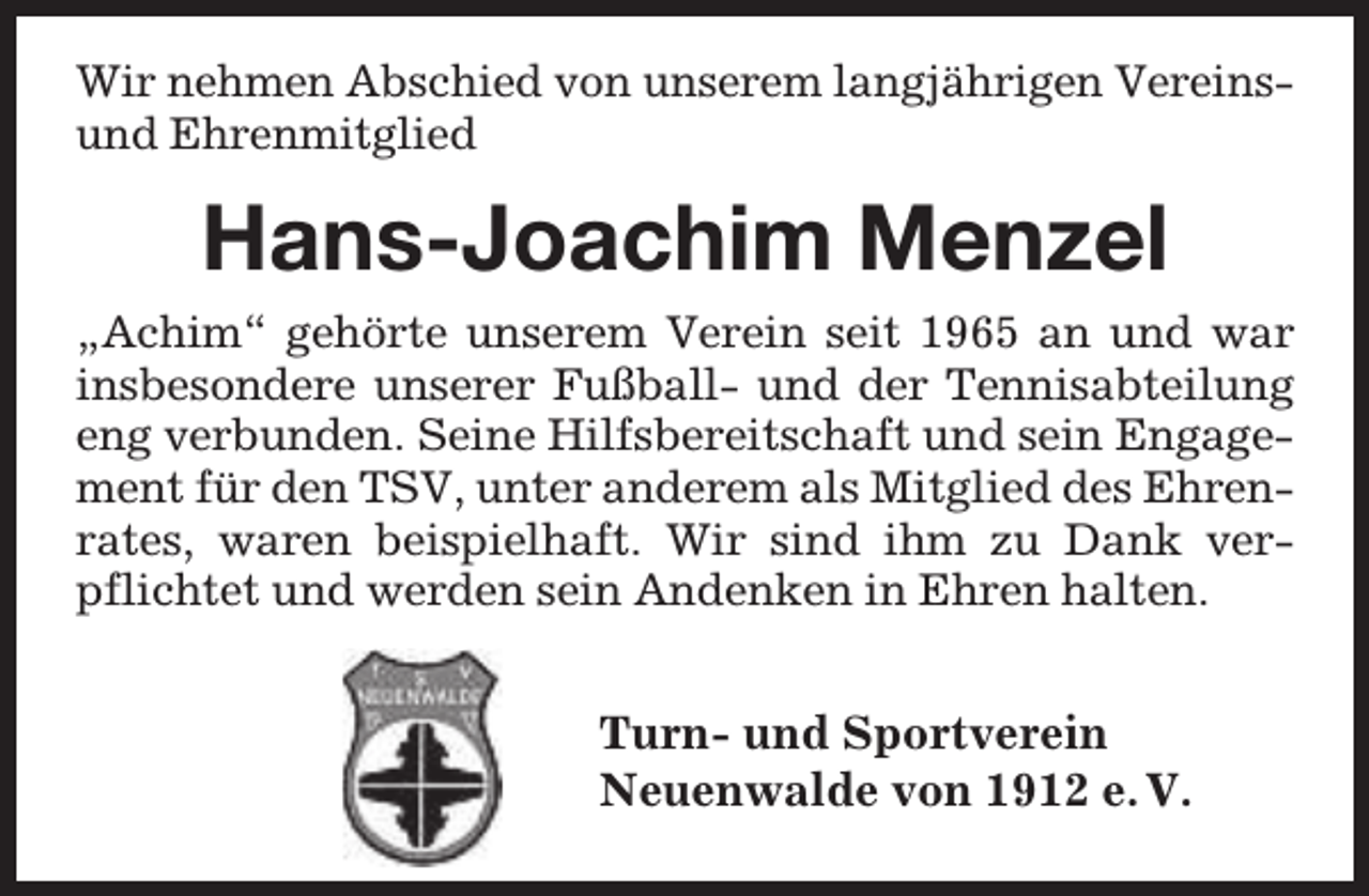 <p>Wir nehmen Abschied von unserem langjährigen Vereinsund Ehrenmitglied</p><p>Hans-Joachim Menzel<br />„Achim“ gehörte unserem Verein seit 1965 an und war<br />insbesondere unserer Fußball- und der Tennisabteilung<br />eng verbunden. Seine Hilfsbereitschaft und sein Engagement für den TSV, unter anderem als Mitglied des Ehrenrates, waren beispielhaft. Wir sind ihm zu Dank verpflichtet und werden sein Andenken in Ehren halten.</p><p>Turn- und Sportverein<br />Neuenwalde von 1912 e. V.</p>