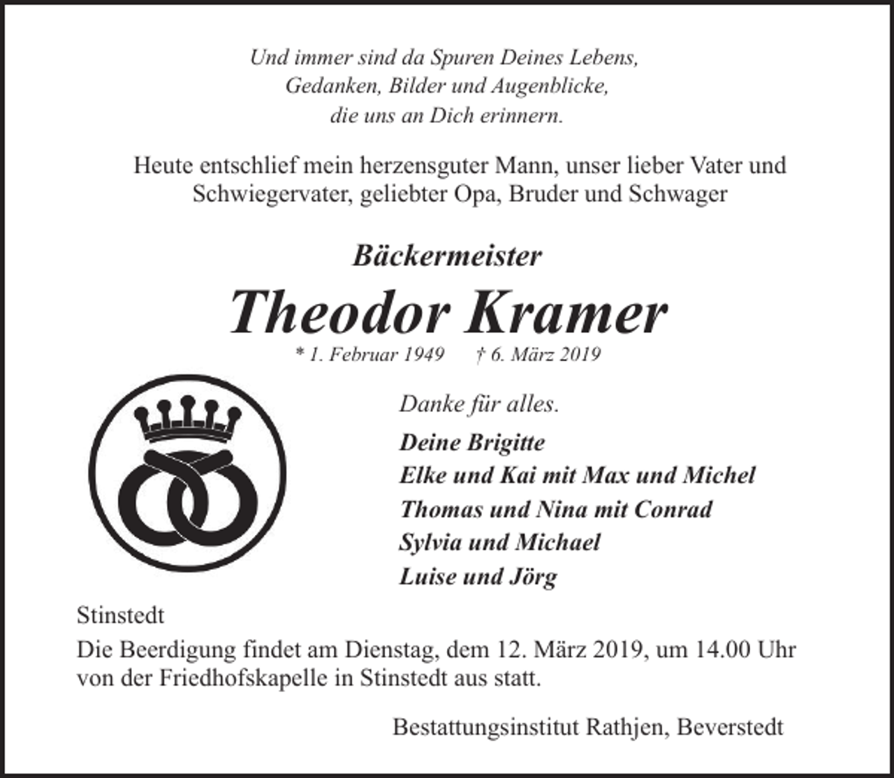 <p>Und immer sind da Spuren Deines Lebens,<br />Gedanken, Bilder und Augenblicke,<br />die uns an Dich erinnern.</p>
<p>Heute entschlief mein herzensguter Mann, unser lieber Vater und<br />Schwiegervater, geliebter Opa, Bruder und Schwager</p>
<p>Bäckermeister</p>
<p>Theodor Kramer<br />* 1. Februar 1949</p>
<p>† 6. März 2019</p>
<p>Danke für alles.<br />Deine Brigitte<br />Elke und Kai mit Max und Michel<br />Thomas und Nina mit Conrad<br />Sylvia und Michael<br />Luise und Jörg<br />Stinstedt<br />Die Beerdigung findet am Dienstag, dem 12. März 2019, um 14.00 Uhr<br />von der Friedhofskapelle in Stinstedt aus statt.<br />Bestattungsinstitut Rathjen, Beverstedt</p>