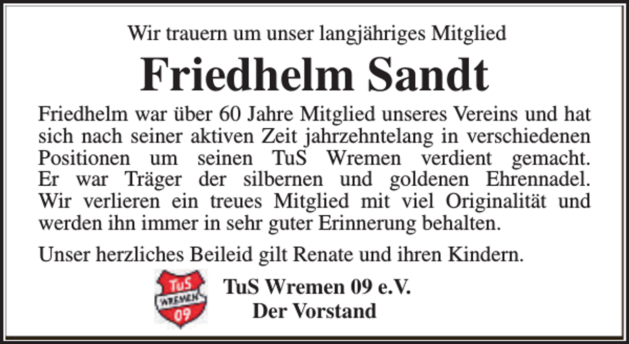 <p>Wir trauern um unser langjähriges Mitglied</p><p>Friedhelm Sandt</p><p>Friedhelm war über 60 Jahre Mitglied unseres Vereins und hat<br />sich nach seiner aktiven Zeit jahrzehntelang in verschiedenen<br />Positionen um seinen TuS Wremen verdient gemacht.<br />Er war Träger der silbernen und goldenen Ehrennadel.<br />Wir verlieren ein treues Mitglied mit viel Originalität und<br />werden ihn immer in sehr guter Erinnerung behalten.<br />Unser herzliches Beileid gilt Renate und ihren Kindern.<br />TuS Wremen 09 e.V.<br />Der Vorstand</p>