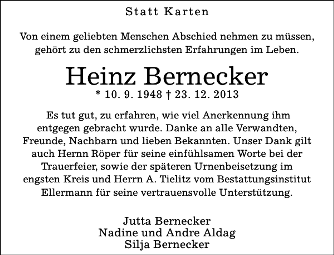 <p>S t a t t K a rt e n<br />Von einem geliebten Menschen Abschied nehmen zu müssen,<br />gehört zu den schmerzlichsten Erfahrungen im Leben.</p><p>Heinz Bernecker<br />* 10. 9. 1948 † 23. 12. 2013</p><p>Es tut gut, zu erfahren, wie viel Anerkennung ihm<br />entgegen gebracht wurde. Danke an alle Verwandten,<br />Freunde, Nachbarn und lieben Bekannten. Unser Dank gilt<br />auch Hernn Röper für seine einfühlsamen Worte bei der<br />Trauerfeier, sowie der späteren Urnenbeisetzung im<br />engsten Kreis und Herrn A. Tielitz vom Bestattungsinstitut<br />Ellermann für seine vertrauensvolle Unterstützung.</p><p>Jutta Bernecker<br />Nadine und Andre Aldag<br />Silja Bernecker</p>