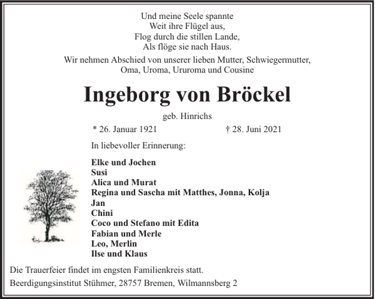 <p>Und meine Seele spannte<br />Weit ihre Flügel aus,<br />Flog durch die stillen Lande,<br />Als flöge sie nach Haus.<br />Wir nehmen Abschied von unserer lieben Mutter, Schwiegermutter,<br />Oma, Uroma, Ururoma und Cousine</p><p>Ingeborg von Bröckel<br />geb. Hinrichs<br />* 26. Januar 1921</p><p>† 28. Juni 2021</p><p>In liebevoller Erinnerung:<br />Elke und Jochen<br />Susi<br />Alica und Murat<br />Regina und Sascha mit Matthes, Jonna, Kolja<br />Jan<br />Chini<br />Coco und Stefano mit Edita<br />Fabian und Merle<br />Leo, Merlin<br />Ilse und Klaus<br />Die Trauerfeier findet im engsten Familienkreis statt.<br />Beerdigungsinstitut Stühmer, 28757 Bremen, Wilmannsberg 2</p>