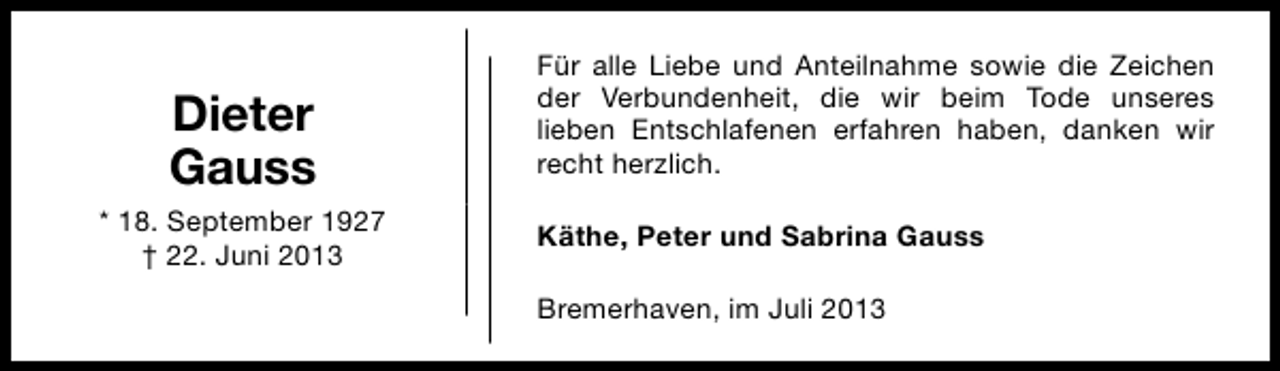 <p>Dieter<br />Gauss<br />* 18. September 1927<br />† 22. Juni 2013</p><p>Für alle Liebe und Anteilnahme sowie die Zeichen<br />der Verbundenheit, die wir beim Tode unseres<br />lieben Entschlafenen erfahren haben, danken wir<br />recht herzlich.<br />Käthe, Peter und Sabrina Gauss<br />Bremerhaven, im Juli 2013</p>