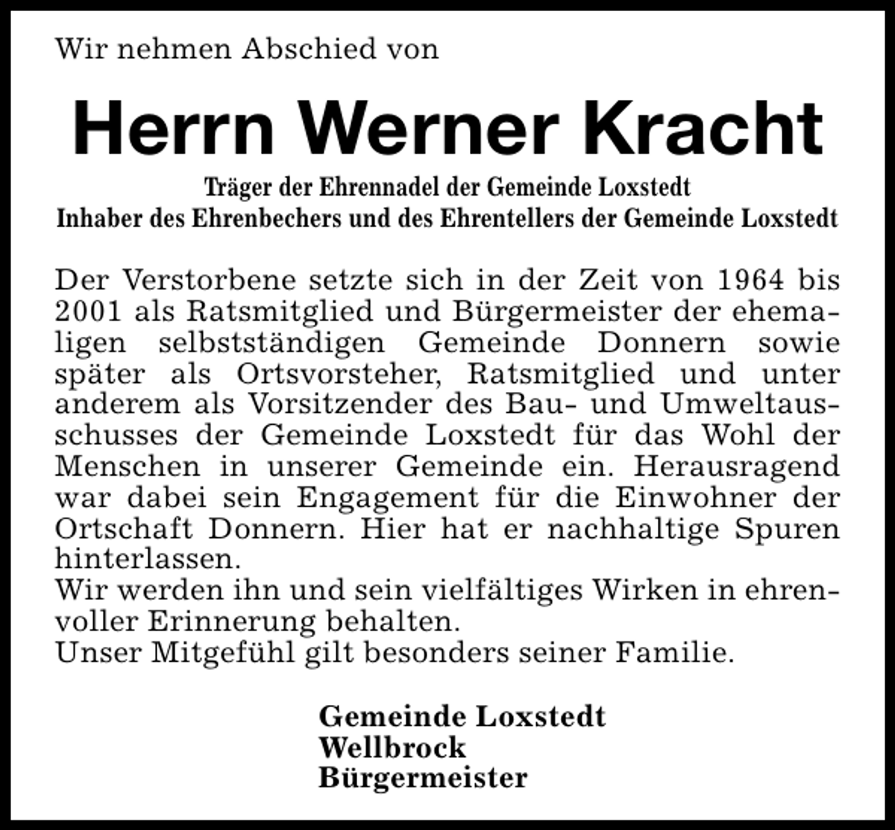 <p>Wir nehmen Abschied von</p><p>Herrn Werner Kracht</p><p>Träger der Ehrennadel der Gemeinde Loxstedt<br />Inhaber des Ehrenbechers und des Ehrentellers der Gemeinde Loxstedt</p><p>Der Verstorbene setzte sich in der Zeit von 1964 bis<br />2001 als Ratsmitglied und Bürgermeister der ehemaligen selbstständigen Gemeinde Donnern sowie<br />später als Ortsvorsteher, Ratsmitglied und unter<br />anderem als Vorsitzender des Bau- und Umweltausschusses der Gemeinde Loxstedt für das Wohl der<br />Menschen in unserer Gemeinde ein. Herausragend<br />war dabei sein Engagement für die Einwohner der<br />Ortschaft Donnern. Hier hat er nachhaltige Spuren<br />hinterlassen.<br />Wir werden ihn und sein vielfältiges Wirken in ehrenvoller Erinnerung behalten.<br />Unser Mitgefühl gilt besonders seiner Familie.<br />Gemeinde Loxstedt<br />Wellbrock<br />Bürgermeister</p>