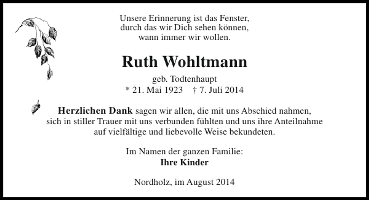 <p>Unsere Erinnerung ist das Fenster,<br />durch das wir Dich sehen können,<br />wann immer wir wollen.</p><p>Ruth Wohltmann<br />geb. Todtenhaupt<br />* 21. Mai 1923 † 7. Juli 2014</p><p>Herzlichen Dank sagen wir allen, die mit uns Abschied nahmen,<br />sich in stiller Trauer mit uns verbunden fühlten und uns ihre Anteilnahme<br />auf vielfältige und liebevolle Weise bekundeten.<br />Im Namen der ganzen Familie:<br />Ihre Kinder<br />Nordholz, im August 2014</p>