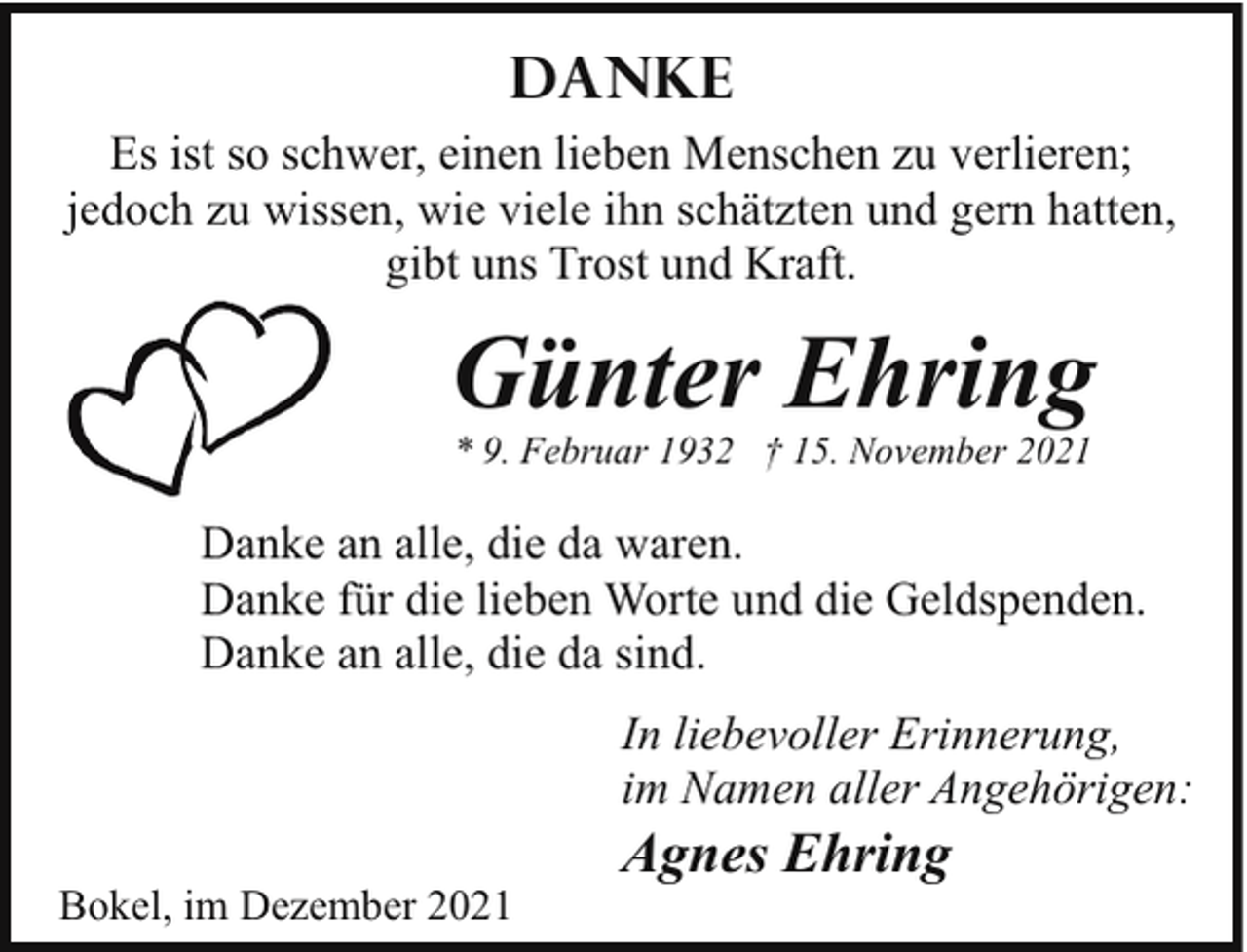 <p>Danke<br />Es ist so schwer, einen lieben Menschen zu verlieren;<br />jedoch zu wissen, wie viele ihn schätzten und gern hatten,<br />gibt uns Trost und Kraft.</p><p>Günter Ehring<br />* 9. Februar 1932 † 15. November 2021</p><p>Danke an alle, die da waren.<br />Danke für die lieben Worte und die Geldspenden.<br />Danke an alle, die da sind.<br />In liebevoller Erinnerung,<br />im Namen aller Angehörigen:<br />Bokel, im Dezember 2021</p><p>Agnes Ehring</p>