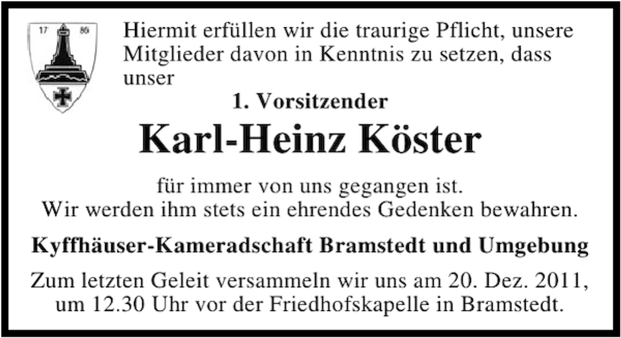 <p>Hiermit erfüllen wir die traurige Pflicht, unsere<br />Mitglieder davon in Kenntnis zu setzen, dass<br />unser<br />1. Vorsitzender</p><p>Karl-Heinz Köster<br />für immer von uns gegangen ist.<br />Wir werden ihm stets ein ehrendes Gedenken bewahren.<br />Kyffhäuser-Kameradschaft Bramstedt und Umgebung<br />Zum letzten Geleit versammeln wir uns am 20. Dez. 2011,<br />um 12.30 Uhr vor der Friedhofskapelle in Bramstedt.</p>