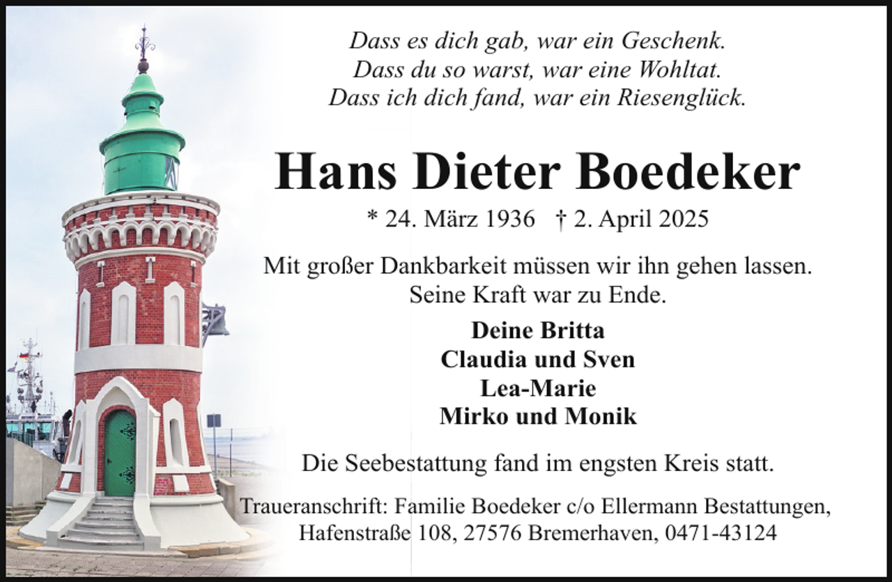 <p>Dass es dich gab, war ein Geschenk.<br />Dass du so warst, war eine Wohltat.<br />Dass ich dich fand, war ein Riesenglück.</p><p>Hans Dieter Boedeker<br />* 24. März 1936 † 2. April 2025</p><p>Mit großer Dankbarkeit müssen wir ihn gehen lassen.<br />Seine Kraft war zu Ende.<br />Deine Britta<br />Claudia und Sven<br />Lea-Marie<br />Mirko und Monik<br />Die Seebestattung fand im engsten Kreis statt.<br />Traueranschrift: Familie Boedeker c/o Ellermann Bestattungen,<br />Hafenstraße 108, 27576 Bremerhaven, 0471-43124</p>