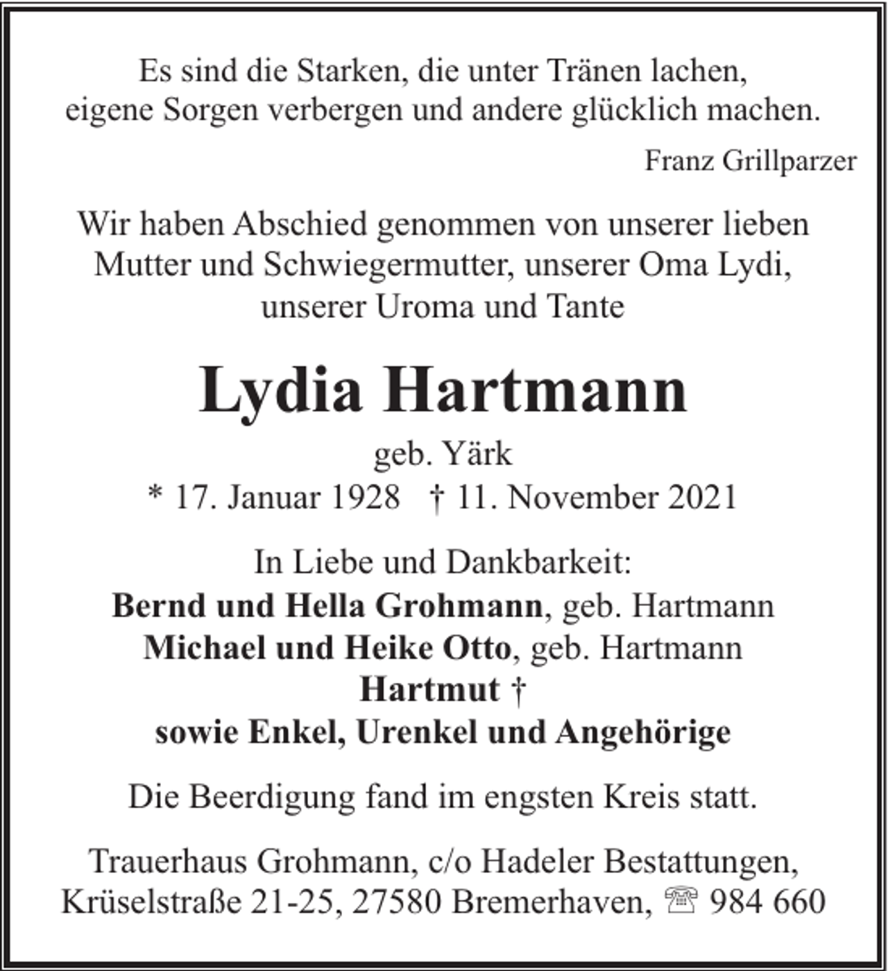 <p>Es sind die Starken, die unter Tränen lachen,<br />eigene Sorgen verbergen und andere glücklich machen.<br />Franz Grillparzer</p><p>Wir haben Abschied genommen von unserer lieben<br />Mutter und Schwiegermutter, unserer Oma Lydi,<br />unserer Uroma und Tante</p><p>Lydia Hartmann</p><p>geb. Yärk<br />* 17. Januar 1928 † 11. November 2021<br />In Liebe und Dankbarkeit:<br />Bernd und Hella Grohmann, geb. Hartmann<br />Michael und Heike Otto, geb. Hartmann<br />Hartmut †<br />sowie Enkel, Urenkel und Angehörige<br />Die Beerdigung fand im engsten Kreis statt.<br />Trauerhaus Grohmann, c/o Hadeler Bestattungen,<br />Krüselstraße 21-25, 27580 Bremerhaven, ' 984 660</p>