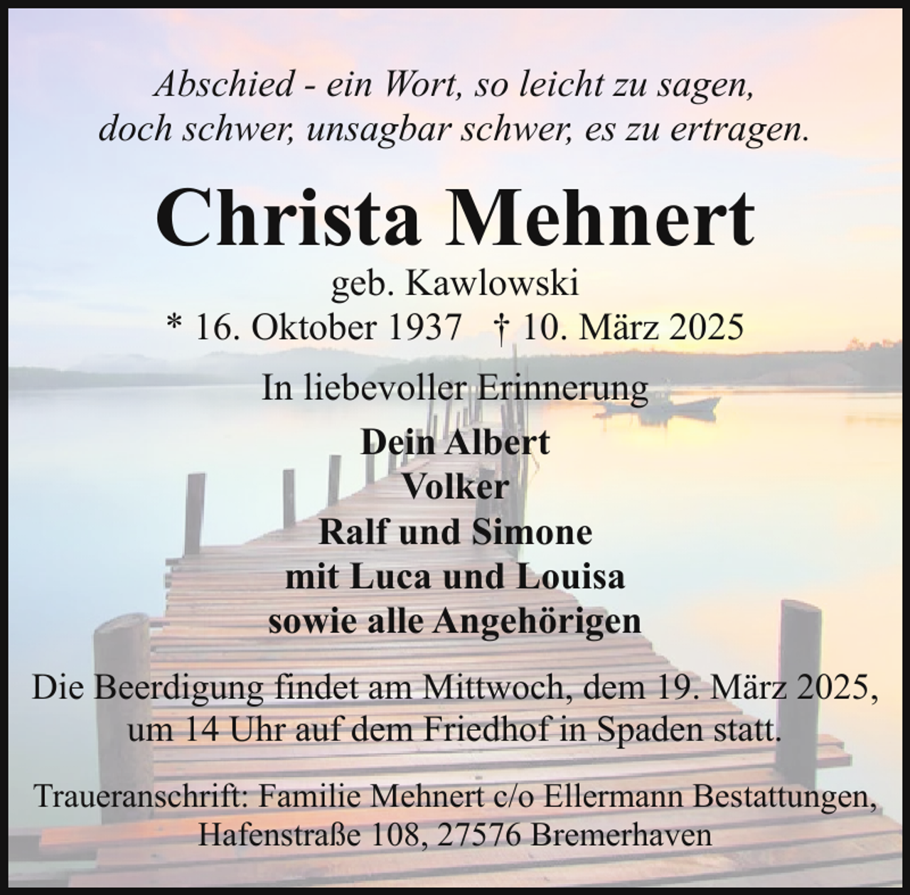 <p>Abschied - ein Wort, so leicht zu sagen,<br />doch schwer, unsagbar schwer, es zu ertragen.</p><p>Christa Mehnert<br />geb. Kawlowski<br />* 16. Oktober 1937 † 10. März 2025<br />In liebevoller Erinnerung<br />Dein Albert<br />Volker<br />Ralf und Simone<br />mit Luca und Louisa<br />sowie alle Angehörigen<br />Die Beerdigung findet am Mittwoch, dem 19. März 2025,<br />um 14 Uhr auf dem Friedhof in Spaden statt.<br />Traueranschrift: Familie Mehnert c/o Ellermann Bestattungen,<br />Hafenstraße 108, 27576 Bremerhaven</p>