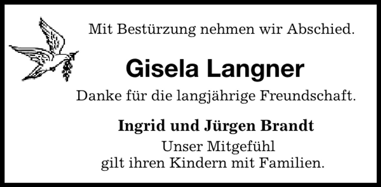 <p>Mit Bestürzung nehmen wir Abschied.</p><p>Gisela Langner<br />Danke für die langjährige Freundschaft.</p><p>Ingrid und Jürgen Brandt<br />Unser Mitgefühl<br />gilt ihren Kindern mit Familien.</p>