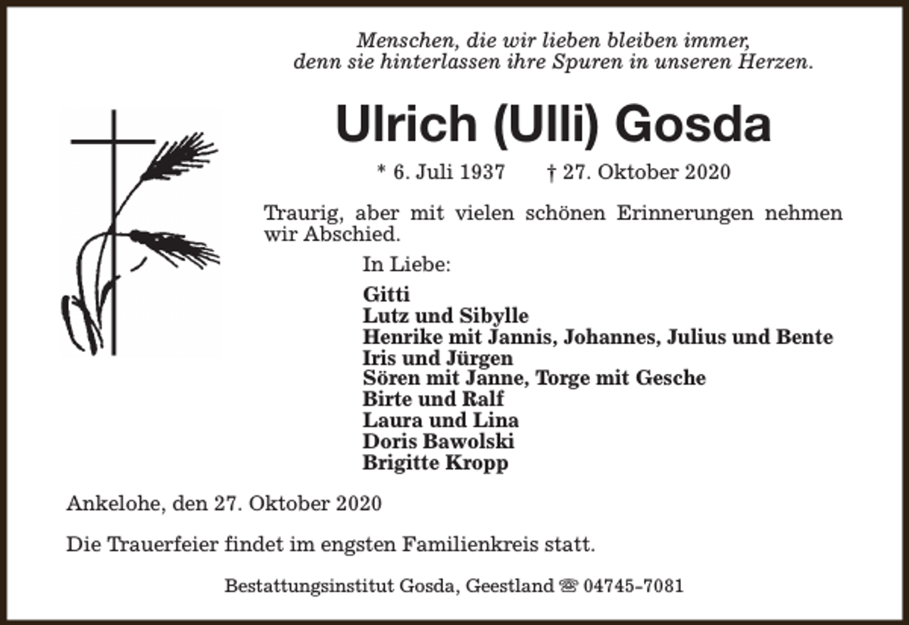 <p>Menschen, die wir lieben bleiben immer,<br />denn sie hinterlassen ihre Spuren in unseren Herzen.</p><p>Ulrich (Ulli) Gosda<br />* 6. Juli 1937</p><p>† 27. Oktober 2020</p><p>Traurig, aber mit vielen schönen Erinnerungen nehmen<br />wir Abschied.<br />In Liebe:<br />Gitti<br />Lutz und Sibylle<br />Henrike mit Jannis, Johannes, Julius und Bente<br />Iris und Jürgen<br />Sören mit Janne, Torge mit Gesche<br />Birte und Ralf<br />Laura und Lina<br />Doris Bawolski<br />Brigitte Kropp<br />Ankelohe, den 27. Oktober 2020<br />Die Trauerfeier findet im engsten Familienkreis statt.<br />Bestattungsinstitut Gosda, Geestland s 04745-7081</p>