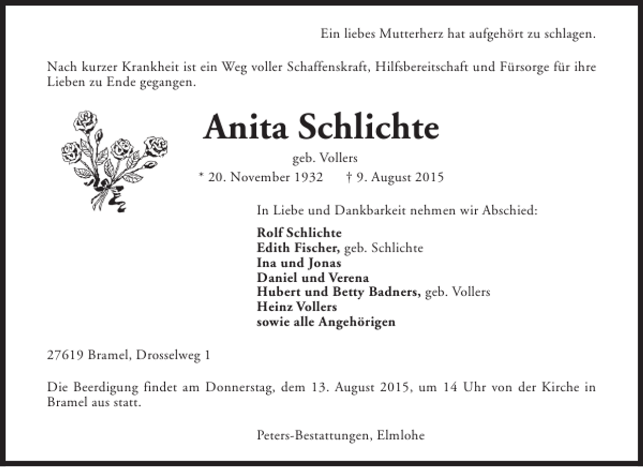 <p>Ein liebes Mutterherz hat aufgehört zu schlagen.<br />Nach kurzer Krankheit ist ein Weg voller Schaffenskraft, Hilfsbereitschaft und Fürsorge für ihre<br />Lieben zu Ende gegangen.</p><p>Anita Schlichte</p><p>geb. Vollers<br />* 20. November 1932<br />† 9. August 2015<br />In Liebe und Dankbarkeit nehmen wir Abschied:<br />Rolf Schlichte<br />Edith Fischer, geb. Schlichte<br />Ina und Jonas<br />Daniel und Verena<br />Hubert und Betty Badners, geb. Vollers<br />Heinz Vollers<br />sowie alle Angehörigen<br />27619 Bramel, Drosselweg 1<br />Die Beerdigung findet am Donnerstag, dem 13. August 2015, um 14 Uhr von der Kirche in<br />Bramel aus statt.<br />Peters-Bestattungen, Elmlohe</p>