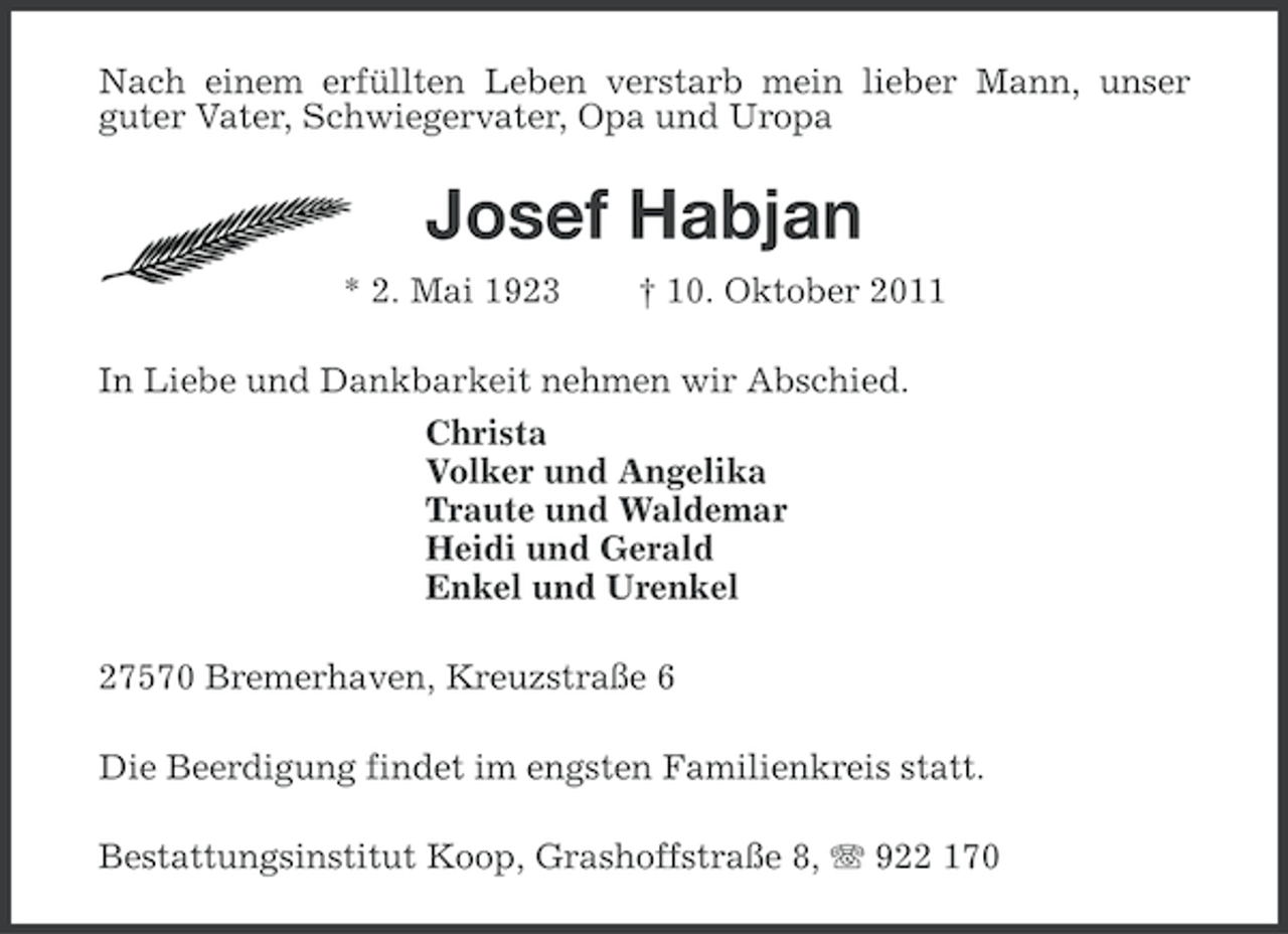<p>Nach einem erfüllten Leben verstarb mein lieber Mann, unser<br />guter Vater, Schwiegervater, Opa und Uropa</p><p>Josef Habjan<br />* 2. Mai 1923</p><p>† 10. Oktober 2011</p><p>In Liebe und Dankbarkeit nehmen wir Abschied.<br />Christa<br />Volker und Angelika<br />Traute und Waldemar<br />Heidi und Gerald<br />Enkel und Urenkel<br />27570 Bremerhaven, Kreuzstraße 6<br />Die Beerdigung findet im engsten Familienkreis statt.<br />Bestattungsinstitut Koop, Grashoffstraße 8, 922 170</p>