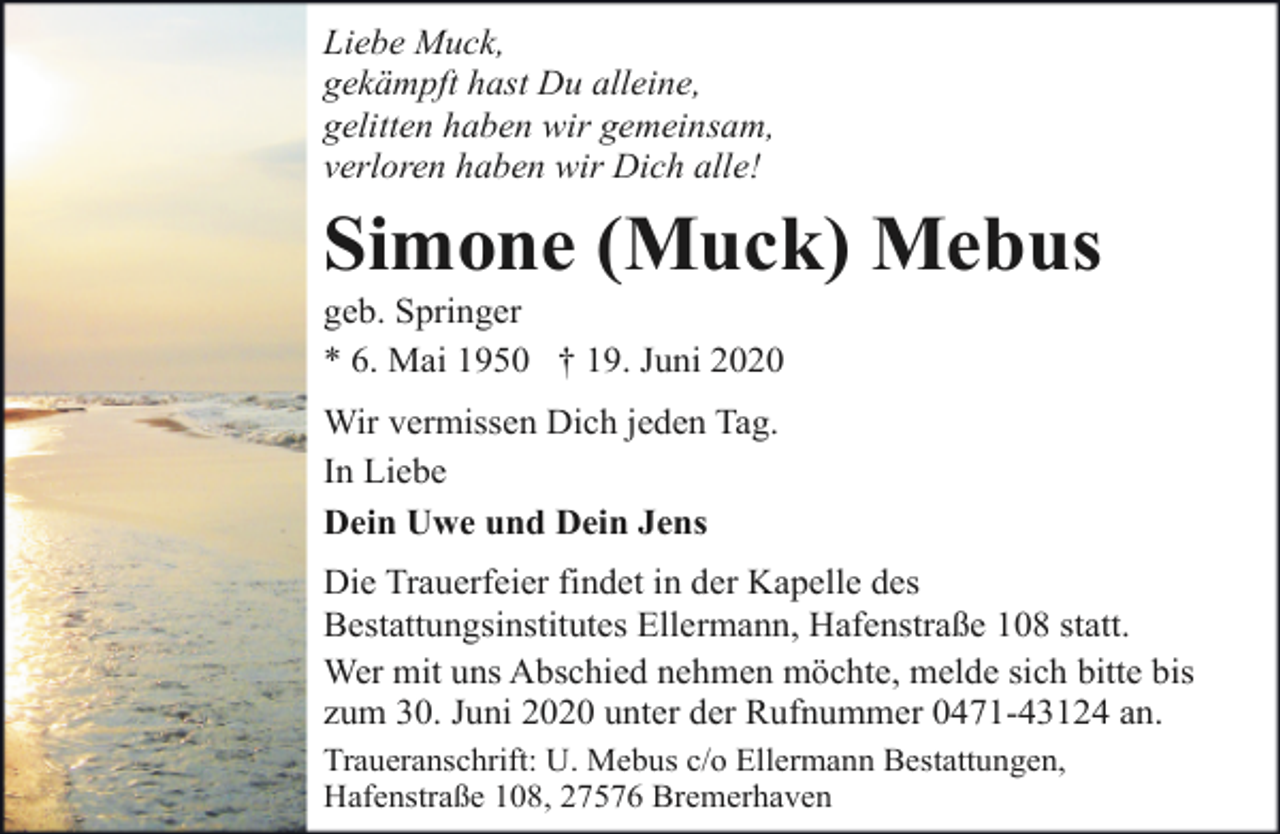 <p>Liebe Muck,<br />gekämpft hast Du alleine,<br />gelitten haben wir gemeinsam,<br />verloren haben wir Dich alle!</p>
<p>Simone (Muck) Mebus<br />geb. Springer<br />* 6. Mai 1950 † 19. Juni 2020<br />Wir vermissen Dich jeden Tag.<br />In Liebe<br />Dein Uwe und Dein Jens<br />Die Trauerfeier findet in der Kapelle des<br />Bestattungsinstitutes Ellermann, Hafenstraße 108 statt.<br />Wer mit uns Abschied nehmen möchte, melde sich bitte bis<br />zum 30. Juni 2020 unter der Rufnummer 0471-43124 an.<br />Traueranschrift: U. Mebus c/o Ellermann Bestattungen,<br />Hafenstraße 108, 27576 Bremerhaven</p>