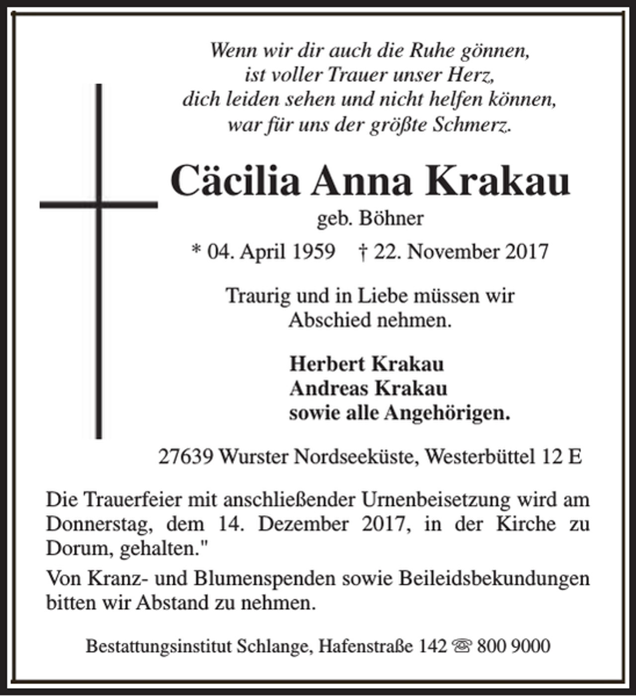 <p>Wenn wir dir auch die Ruhe gönnen,<br />ist voller Trauer unser Herz,<br />dich leiden sehen und nicht helfen können,<br />war für uns der größte Schmerz.</p><p>Cäcilia Anna Krakau<br />geb. Böhner</p><p>* 04. April 1959</p><p>† 22. November 2017</p><p>Traurig und in Liebe müssen wir<br />Abschied nehmen.<br />Herbert Krakau<br />Andreas Krakau<br />sowie alle Angehörigen.<br />27639 Wurster Nordseeküste, Westerbüttel 12 E<br />Die Trauerfeier mit anschließender Urnenbeisetzung wird am<br />Donnerstag, dem 14. Dezember 2017, in der Kirche zu<br />Dorum, gehalten."<br />Von Kranz- und Blumenspenden sowie Beileidsbekundungen<br />bitten wir Abstand zu nehmen.<br />Bestattungsinstitut Schlange, Hafenstraße 142 s 800 9000</p>