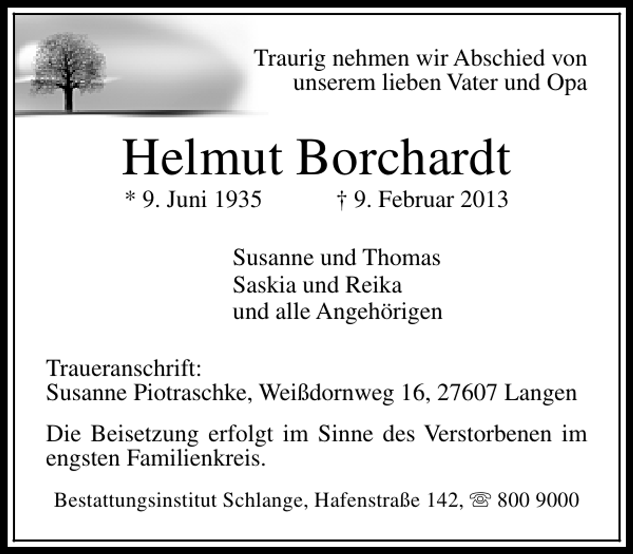 <p>Traurig nehmen wir Abschied von<br />unserem lieben Vater und Opa</p><p>Helmut Borchardt<br />* 9. Juni 1935</p><p>† 9. Februar 2013</p><p>Susanne und Thomas<br />Saskia und Reika<br />und alle Angehörigen<br />Traueranschrift:<br />Susanne Piotraschke, Weißdornweg 16, 27607 Langen<br />Die Beisetzung erfolgt im Sinne des Verstorbenen im<br />engsten Familienkreis.<br />Bestattungsinstitut Schlange, Hafenstraße 142, s 800 9000</p>