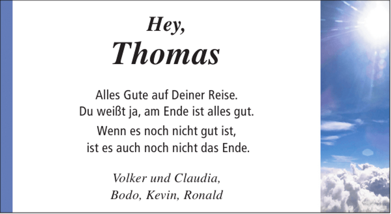 <p>Hey,</p><p>Thomas<br />Alles Gute auf Deiner Reise.<br />Du weißt ja, am Ende ist alles gut.<br />Wenn es noch nicht gut ist,<br />ist es auch noch nicht das Ende.<br />Volker und Claudia,<br />Bodo, Kevin, Ronald</p>