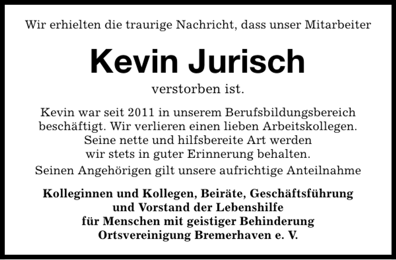 <p>Wir erhielten die traurige Nachricht, dass unser Mitarbeiter</p><p>Kevin Jurisch<br />verstorben ist.</p><p>Kevin war seit 2011 in unserem Berufsbildungsbereich<br />beschäftigt. Wir verlieren einen lieben Arbeitskollegen.<br />Seine nette und hilfsbereite Art werden<br />wir stets in guter Erinnerung behalten.<br />Seinen Angehörigen gilt unsere aufrichtige Anteilnahme<br />Kolleginnen und Kollegen, Beiräte, Geschäftsführung<br />und Vorstand der Lebenshilfe<br />für Menschen mit geistiger Behinderung<br />Ortsvereinigung Bremerhaven e. V.</p>