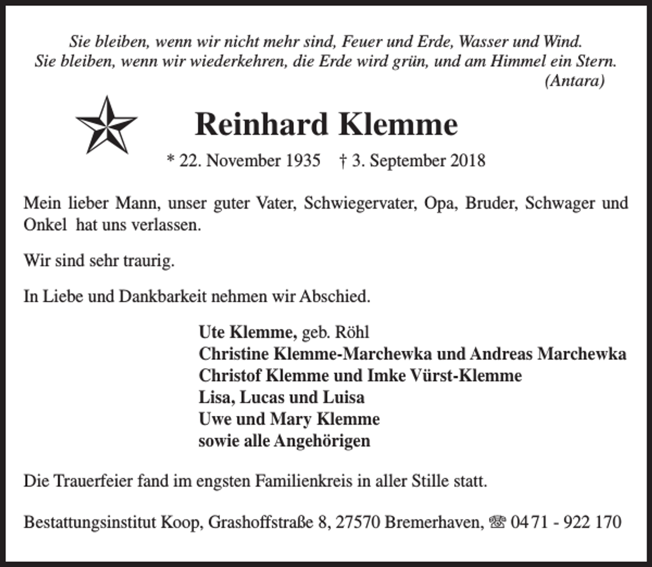 <p>Sie bleiben, wenn wir nicht mehr sind, Feuer und Erde, Wasser und Wind.<br />Sie bleiben, wenn wir wiederkehren, die Erde wird grün, und am Himmel ein Stern.<br />(Antara)</p><p>✯</p><p>Reinhard Klemme<br />* 22. November 1935 † 3. September 2018</p><p>Mein lieber Mann, unser guter Vater, Schwiegervater, Opa, Bruder, Schwager und<br />Onkel hat uns verlassen.<br />Wir sind sehr traurig.<br />In Liebe und Dankbarkeit nehmen wir Abschied.<br />Ute Klemme, geb. Röhl<br />Christine Klemme-Marchewka und Andreas Marchewka<br />Christof Klemme und Imke Vürst-Klemme<br />Lisa, Lucas und Luisa<br />Uwe und Mary Klemme<br />sowie alle Angehörigen<br />Die Trauerfeier fand im engsten Familienkreis in aller Stille statt.<br />Bestattungsinstitut Koop, Grashoffstraße 8, 27570 Bremerhaven, T 04 71 - 922 170</p>
