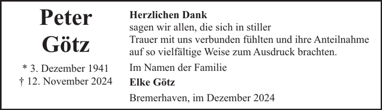 <p>Peter<br />Götz<br />* 3. Dezember 1941<br />† 12. November 2024</p><p>Herzlichen Dank<br />sagen wir allen, die sich in stiller<br />Trauer mit uns verbunden fühlten und ihre Anteilnahme<br />auf so vielfältige Weise zum Ausdruck brachten.<br />Im Namen der Familie<br />Elke Götz<br />Bremerhaven, im Dezember 2024</p>