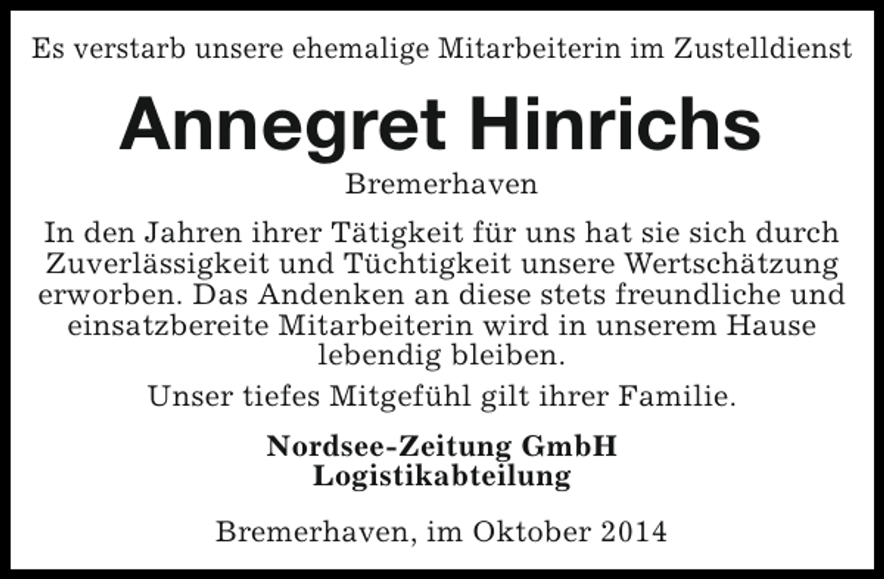 <p>Es verstarb unsere ehemalige Mitarbeiterin im Zustelldienst</p><p>Annegret Hinrichs<br />Bremerhaven</p><p>In den Jahren ihrer Tätigkeit für uns hat sie sich durch<br />Zuverlässigkeit und Tüchtigkeit unsere Wertschätzung<br />erworben. Das Andenken an diese stets freundliche und<br />einsatzbereite Mitarbeiterin wird in unserem Hause<br />lebendig bleiben.<br />Unser tiefes Mitgefühl gilt ihrer Familie.<br />Nordsee-Zeitung GmbH<br />Logistikabteilung<br />Bremerhaven, im Oktober 2014</p>