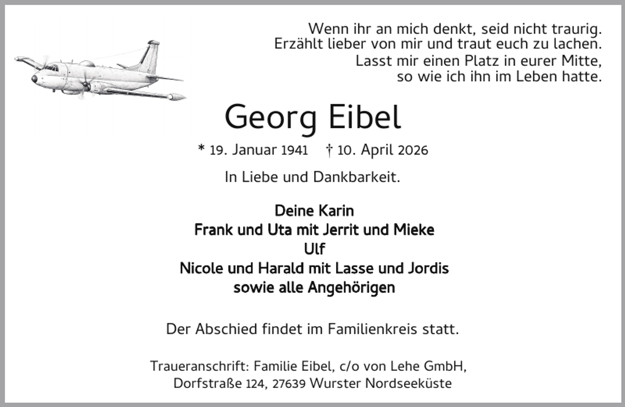 <p>Wenn ihr an mich denkt, seid nicht traurig.<br />Erzählt lieber von mir und traut euch zu lachen.<br />Lasst mir einen Platz in eurer Mitte,<br />so wie ich ihn im Leben hatte.</p><p>Georg Eibel</p><p>* 19. Januar 1941</p><p>† 10. April 2026</p><p>In Liebe und Dankbarkeit.<br />Deine Karin<br />Frank und Uta mit Jerrit und Mieke<br />Ulf<br />Nicole und Harald mit Lasse und Jordis<br />sowie alle Angehörigen<br />Der Abschied ndet im Familienkreis statt.<br />Traueranschrift: Familie Eibel, c/o von Lehe GmbH,<br />Dorfstraße 124, 27639 Wurster Nordseeküste</p>