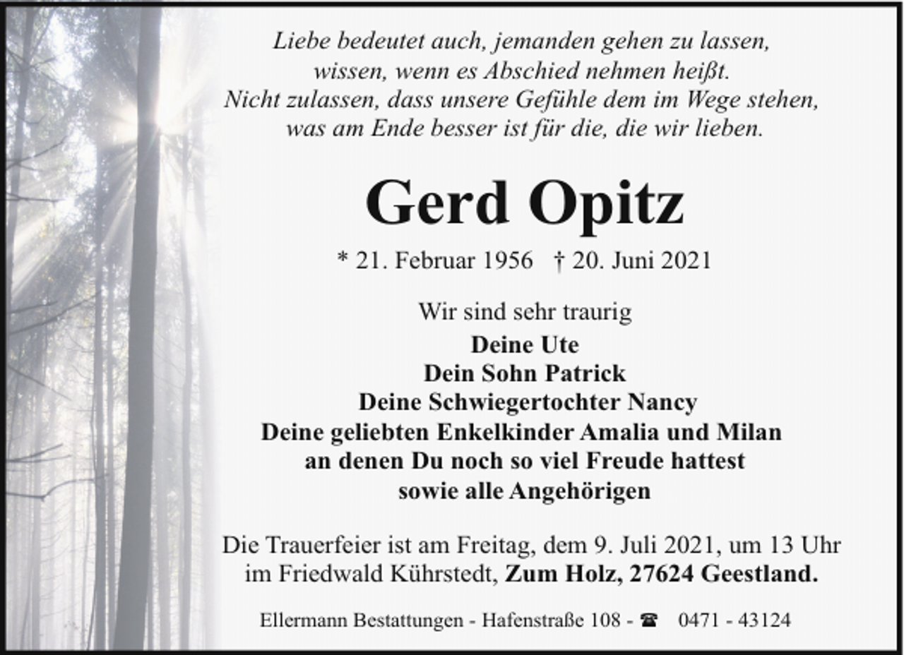 <p>Liebe bedeutet auch, jemanden gehen zu lassen,<br />wissen, wenn es Abschied nehmen heißt.<br />Nicht zulassen, dass unsere Gefühle dem im Wege stehen,<br />was am Ende besser ist für die, die wir lieben.</p><p>Gerd Opitz</p><p>* 21. Februar 1956 † 20. Juni 2021<br />Wir sind sehr traurig<br />Deine Ute<br />Dein Sohn Patrick<br />Deine Schwiegertochter Nancy<br />Deine geliebten Enkelkinder Amalia und Milan<br />an denen Du noch so viel Freude hattest<br />sowie alle Angehörigen<br />Die Trauerfeier ist am Freitag, dem 9. Juli 2021, um 13 Uhr<br />im Friedwald Kührstedt, Zum Holz, 27624 Geestland.<br />Ellermann Bestattungen - Hafenstraße 108 - ( 0471 - 43124</p>