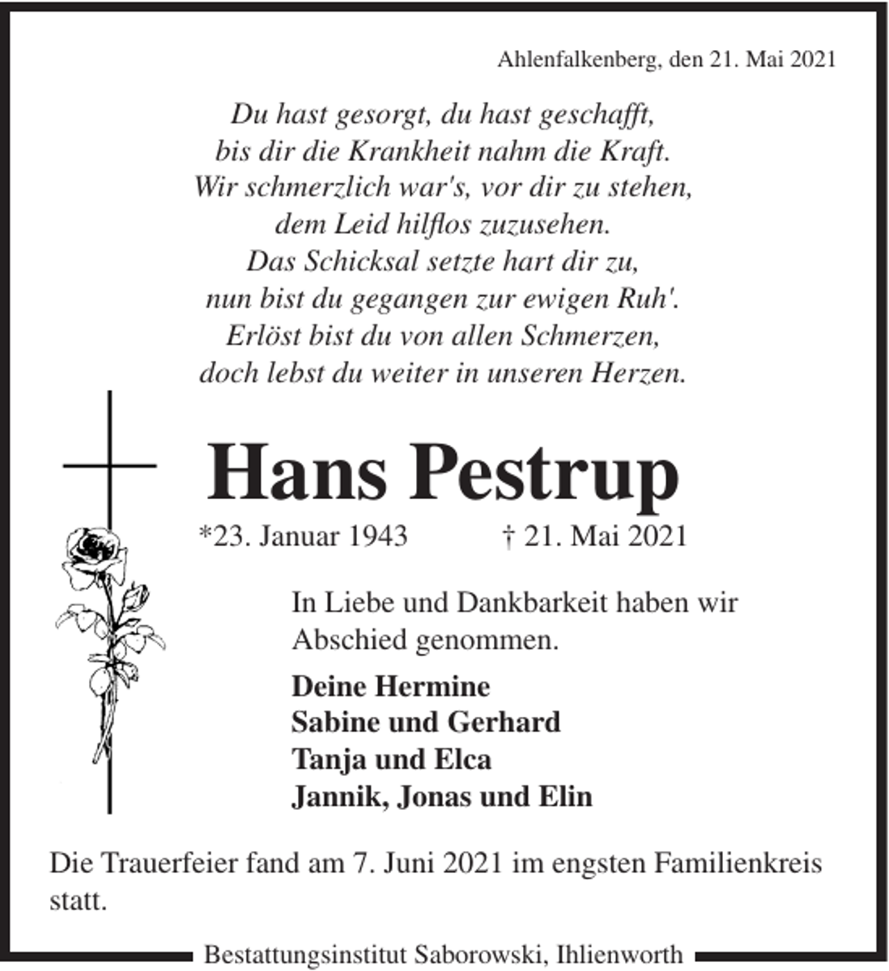 <p>Ahlenfalkenberg, den 21. Mai 2021</p><p>Du hast gesorgt, du hast geschafft,<br />bis dir die Krankheit nahm die Kraft.<br />Wir schmerzlich war's, vor dir zu stehen,<br />dem Leid hilflos zuzusehen.<br />Das Schicksal setzte hart dir zu,<br />nun bist du gegangen zur ewigen Ruh'.<br />Erlöst bist du von allen Schmerzen,<br />doch lebst du weiter in unseren Herzen.</p><p>Hans Pestrup<br />*23. Januar 1943</p><p>† 21. Mai 2021</p><p>In Liebe und Dankbarkeit haben wir<br />Abschied genommen.<br />Deine Hermine<br />Sabine und Gerhard<br />Tanja und Elca<br />Jannik, Jonas und Elin<br />Die Trauerfeier fand am 7. Juni 2021 im engsten Familienkreis<br />statt.<br />Bestattungsinstitut Saborowski, Ihlienworth</p>