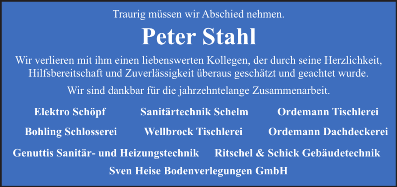 <p>Traurig müssen wir Abschied nehmen.</p><p>Peter Stahl</p><p>Wir verlieren mit ihm einen liebenswerten Kollegen, der durch seine Herzlichkeit,<br />Hilfsbereitschaft und Zuverlässigkeit überaus geschätzt und geachtet wurde.<br />Wir sind dankbar für die jahrzehntelange Zusammenarbeit.<br />Elektro Schöpf</p><p>Sanitärtechnik Schelm</p><p>Ordemann Tischlerei</p><p>Bohling Schlosserei</p><p>Wellbrock Tischlerei</p><p>Ordemann Dachdeckerei</p><p>Genuttis Sanitär- und Heizungstechnik</p><p>Ritschel &amp; Schick Gebäudetechnik</p><p>Sven Heise Bodenverlegungen GmbH</p>