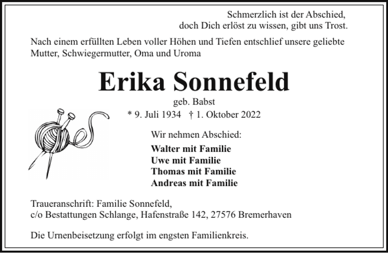 <p>Schmerzlich ist der Abschied,<br />doch Dich erlöst zu wissen, gibt uns Trost.<br />Nach einem erfüllten Leben voller Höhen und Tiefen entschlief unsere geliebte<br />Mutter, Schwiegermutter, Oma und Uroma</p><p>Erika Sonnefeld<br />geb. Babst<br />* 9. Juli 1934 † 1. Oktober 2022<br />Wir nehmen Abschied:<br />Walter mit Familie<br />Uwe mit Familie<br />Thomas mit Familie<br />Andreas mit Familie<br />Traueranschrift: Familie Sonnefeld,<br />c/o Bestattungen Schlange, Hafenstraße 142, 27576 Bremerhaven<br />Die Urnenbeisetzung erfolgt im engsten Familienkreis.</p>