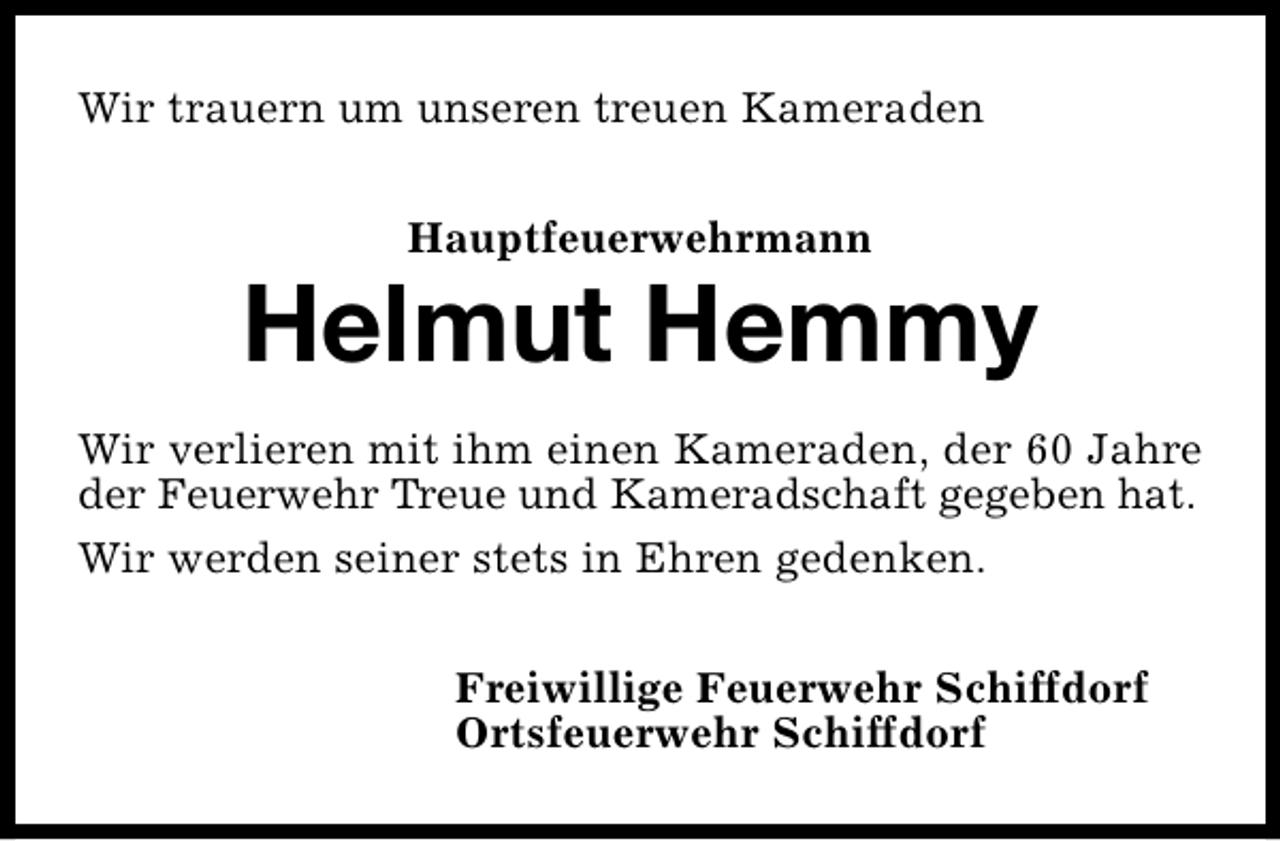 <p>Wir trauern um unseren treuen Kameraden<br />Hauptfeuerwehrmann</p><p>Helmut Hemmy<br />Wir verlieren mit ihm einen Kameraden, der 60 Jahre<br />der Feuerwehr Treue und Kameradschaft gegeben hat.<br />Wir werden seiner stets in Ehren gedenken.<br />Freiwillige Feuerwehr Schiffdorf<br />Ortsfeuerwehr Schiffdorf</p>
