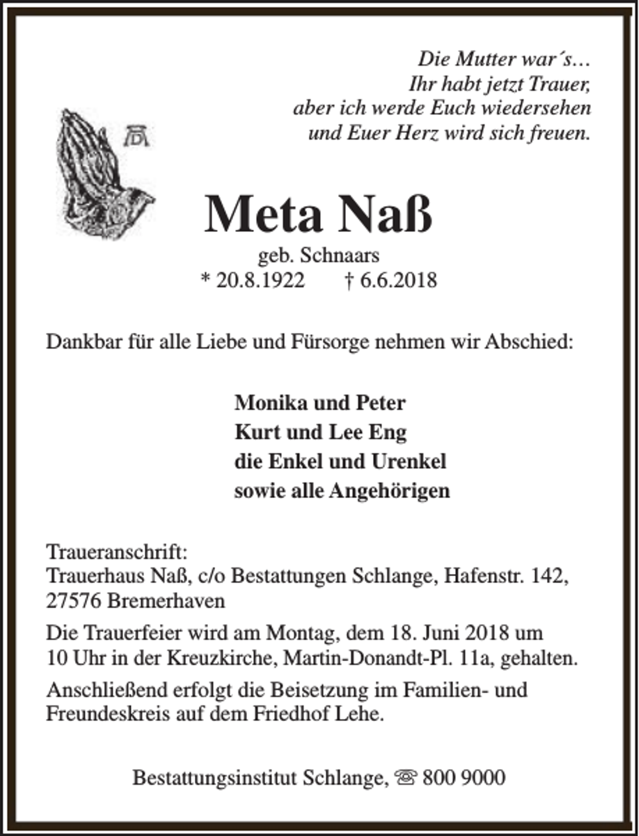 <p>Die Mutter war´s…<br />Ihr habt jetzt Trauer,<br />aber ich werde Euch wiedersehen<br />und Euer Herz wird sich freuen.</p><p>Meta Naß</p><p>geb. Schnaars<br />* 20.8.1922<br />† 6.6.2018<br />Dankbar für alle Liebe und Fürsorge nehmen wir Abschied:<br />Monika und Peter<br />Kurt und Lee Eng<br />die Enkel und Urenkel<br />sowie alle Angehörigen<br />Traueranschrift:<br />Trauerhaus Naß, c/o Bestattungen Schlange, Hafenstr. 142,<br />27576 Bremerhaven<br />Die Trauerfeier wird am Montag, dem 18. Juni 2018 um<br />10 Uhr in der Kreuzkirche, Martin-Donandt-Pl. 11a, gehalten.<br />Anschließend erfolgt die Beisetzung im Familien- und<br />Freundeskreis auf dem Friedhof Lehe.<br />Bestattungsinstitut Schlange, s 800 9000</p>
