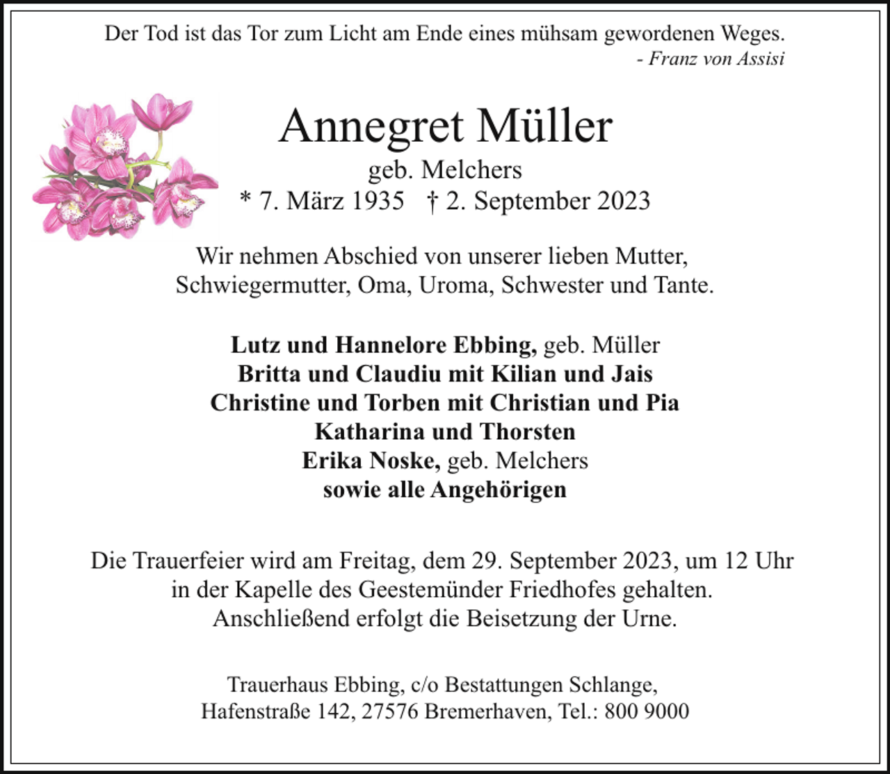 <p>Der Tod ist das Tor zum Licht am Ende eines mühsam gewordenen Weges.<br />- Franz von Assisi</p><p>Annegret Müller</p><p>geb. Melchers<br />* 7. März 1935 † 2. September 2023<br />Wir nehmen Abschied von unserer lieben Mutter,<br />Schwiegermutter, Oma, Uroma, Schwester und Tante.<br />Lutz und Hannelore Ebbing, geb. Müller<br />Britta und Claudiu mit Kilian und Jais<br />Christine und Torben mit Christian und Pia<br />Katharina und Thorsten<br />Erika Noske, geb. Melchers<br />sowie alle Angehörigen<br />Die Trauerfeier wird am Freitag, dem 29. September 2023, um 12 Uhr<br />in der Kapelle des Geestemünder Friedhofes gehalten.<br />Anschließend erfolgt die Beisetzung der Urne.<br />Trauerhaus Ebbing, c/o Bestattungen Schlange,<br />Hafenstraße 142, 27576 Bremerhaven, Tel.: 800 9000</p>