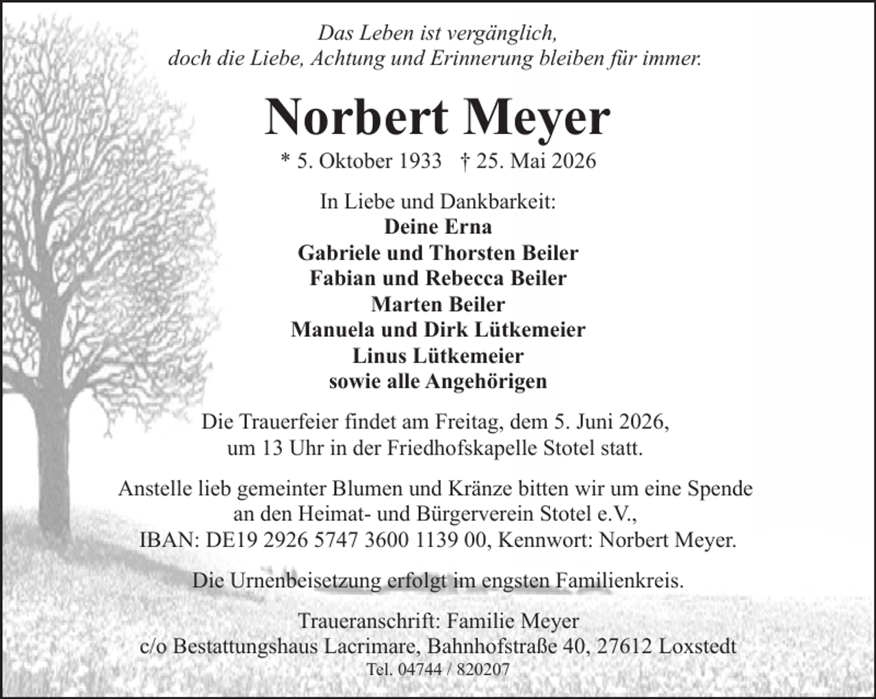<p>Das Leben ist vergänglich,<br />doch die Liebe, Achtung und Erinnerung bleiben für immer.</p><p>Norbert Meyer<br />* 5. Oktober 1933 † 25. Mai 2026<br />In Liebe und Dankbarkeit:<br />Deine Erna<br />Gabriele und Thorsten Beiler<br />Fabian und Rebecca Beiler<br />Marten Beiler<br />Manuela und Dirk Lütkemeier<br />Linus Lütkemeier<br />sowie alle Angehörigen<br />Die Trauerfeier findet am Freitag, dem 5. Juni 2026,<br />um 13 Uhr in der Friedhofskapelle Stotel statt.<br />Anstelle lieb gemeinter Blumen und Kränze bitten wir um eine Spende<br />an den Heimat- und Bürgerverein Stotel e.V.,<br />IBAN: DE19 2926 5747 3600 1139 00, Kennwort: Norbert Meyer.<br />Die Urnenbeisetzung erfolgt im engsten Familienkreis.<br />Traueranschrift: Familie Meyer<br />c/o Bestattungshaus Lacrimare, Bahnhofstraße 40, 27612 Loxstedt<br />Tel. 04744 / 820207</p>