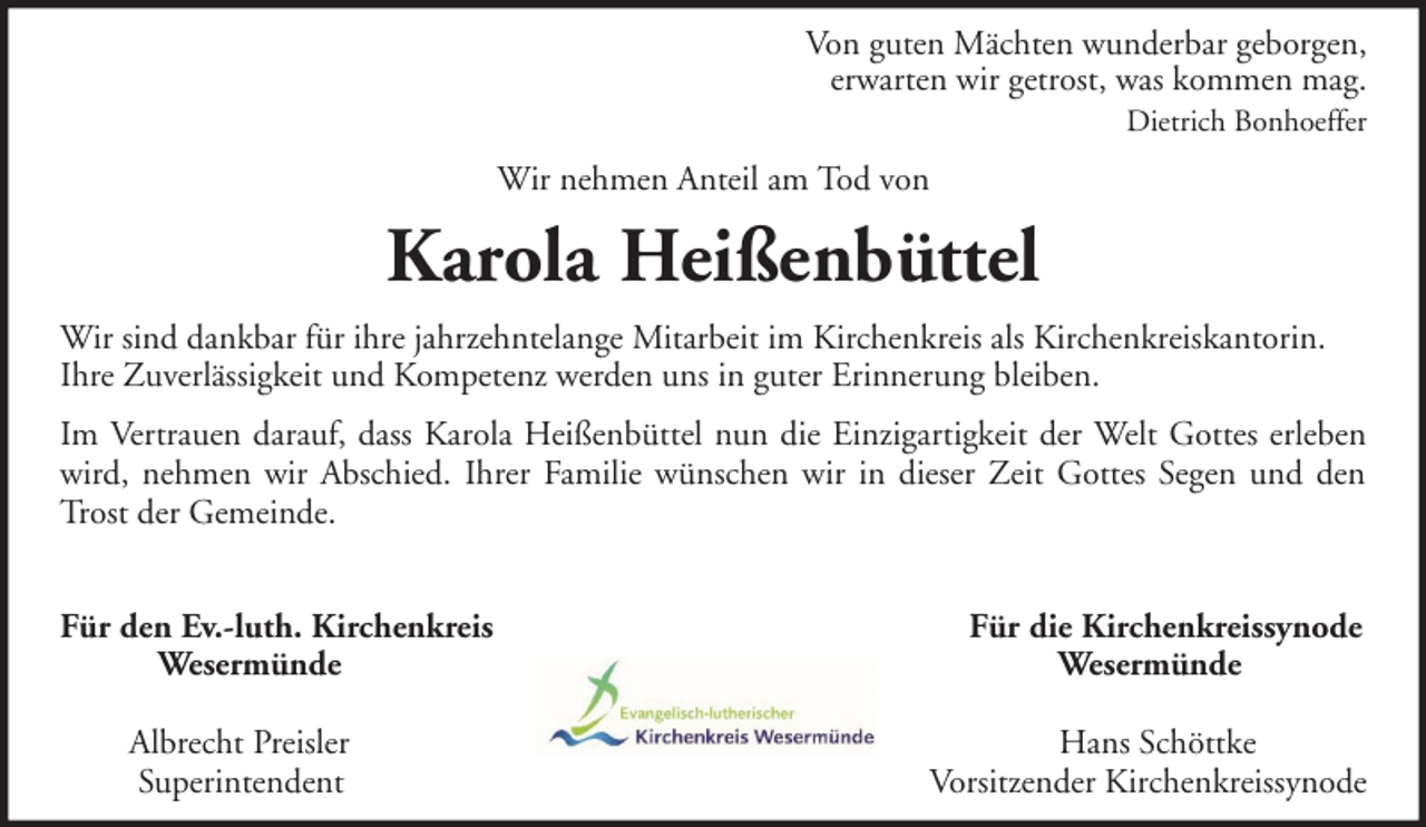 <p>Von guten Mächten wunderbar geborgen,<br />erwarten wir getrost, was kommen mag.<br />Dietrich Bonhoeffer</p><p>Wir nehmen Anteil am Tod von</p><p>Karola Heißenbüttel<br />Wir sind dankbar für ihre jahrzehntelange Mitarbeit im Kirchenkreis als Kirchenkreiskantorin.<br />Ihre Zuverlässigkeit und Kompetenz werden uns in guter Erinnerung bleiben.<br />Im Vertrauen darauf, dass Karola Heißenbüttel nun die Einzigartigkeit der Welt Gottes erleben<br />wird, nehmen wir Abschied. Ihrer Familie wünschen wir in dieser Zeit Gottes Segen und den<br />Trost der Gemeinde.<br />Für den Ev.-luth. Kirchenkreis<br />Wesermünde<br />Albrecht Preisler<br />Superintendent</p><p>Für die Kirchenkreissynode<br />Wesermünde<br />Hans Schöttke<br />Vorsitzender Kirchenkreissynode</p>