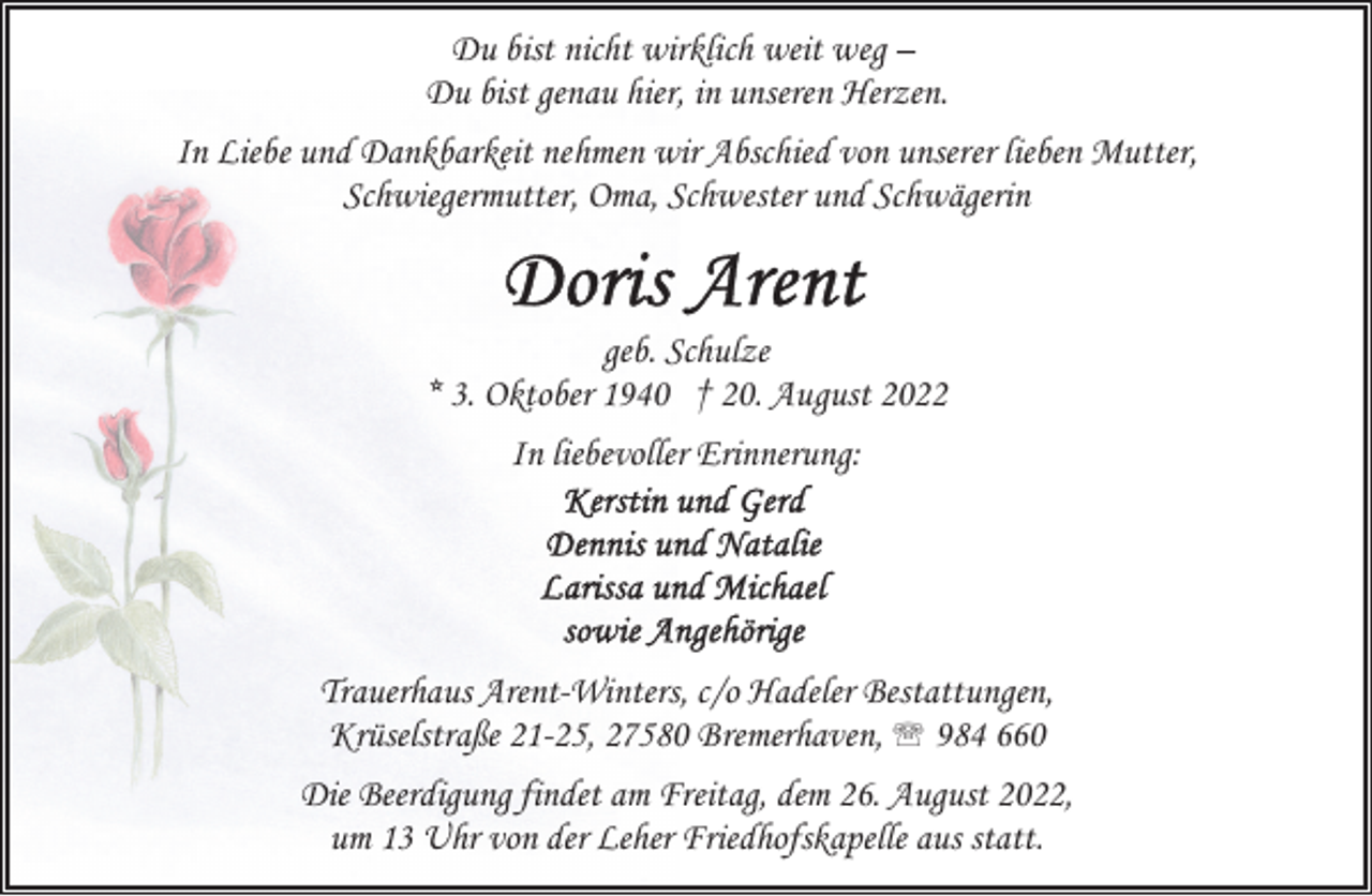 <p>Du bist nicht wirklich weit weg –<br />Du bist genau hier, in unseren Herzen.<br />In Liebe und Dankbarkeit nehmen wir Abschied von unserer lieben Mutter,<br />Schwiegermutter, Oma, Schwester und Schwägerin</p><p>geb. Schulze<br />* 3. Oktober 1940 † 20. August 2022<br />In liebevoller Erinnerung:</p><p>Trauerhaus Arent-Winters, c/o Hadeler Bestattungen,<br />Krüselstraße 21-25, 27580 Bremerhaven, ' 984 660<br />Die Beerdigung findet am Freitag, dem 26. August 2022,<br />um 13 Uhr von der Leher Friedhofskapelle aus statt.</p>
