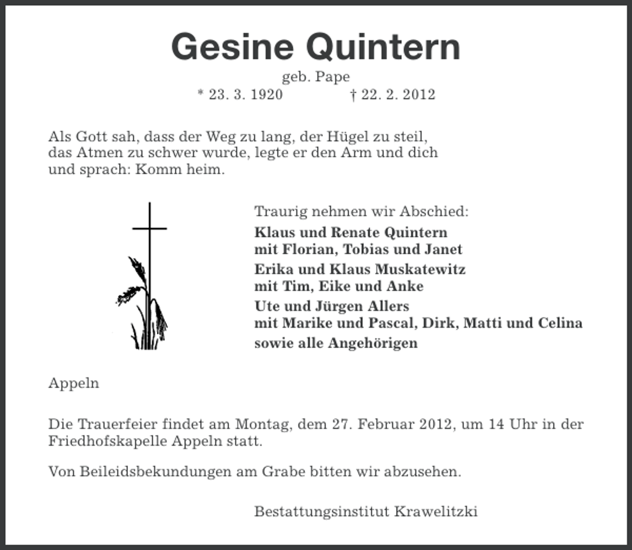 <p>Gesine Quintern<br />geb. Pape<br />* 23. 3. 1920<br />† 22. 2. 2012<br />Als Gott sah, dass der Weg zu lang, der Hügel zu steil,<br />das Atmen zu schwer wurde, legte er den Arm und dich<br />und sprach: Komm heim.<br />Traurig nehmen wir Abschied:<br />Klaus und Renate Quintern<br />mit Florian, Tobias und Janet<br />Erika und Klaus Muskatewitz<br />mit Tim, Eike und Anke<br />Ute und Jürgen Allers<br />mit Marike und Pascal, Dirk, Matti und Celina<br />sowie alle Angehörigen<br />Appeln<br />Die Trauerfeier findet am Montag, dem 27. Februar 2012, um 14 Uhr in der<br />Friedhofskapelle Appeln statt.<br />Von Beileidsbekundungen am Grabe bitten wir abzusehen.<br />Bestattungsinstitut Krawelitzki</p>