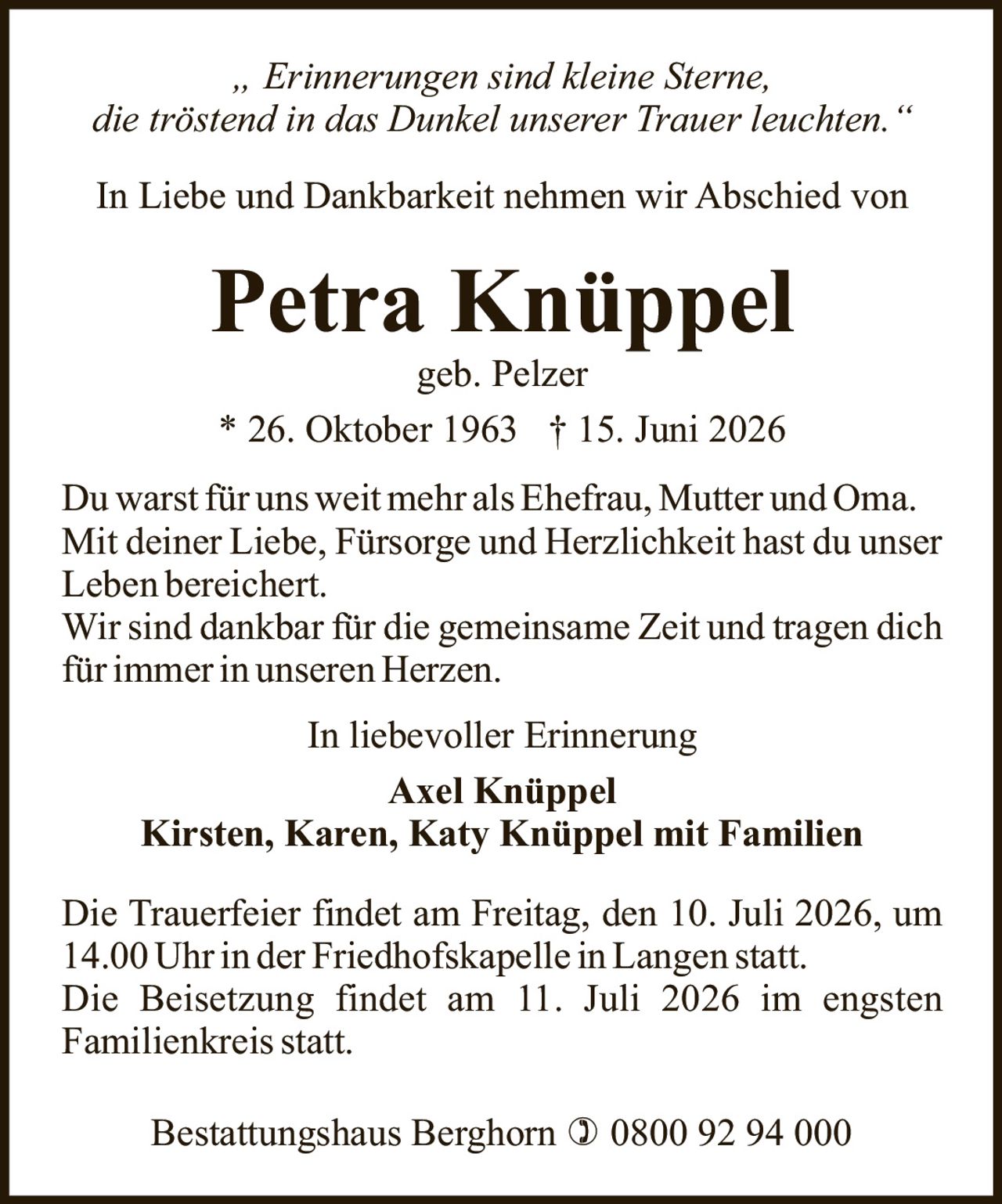 <p><i>„ Erinnerungen sind kleine Sterne, die tröstend in das Dunkel unserer Trauer leuchten."</i></p>

<p>In Liebe und Dankbarkeit nehmen wir Abschied von</p>

<p><strong>Petra Knüppel</strong><br>geb. Pelzer<br>* 26. Oktober 1963 † 15. Juni 2026</p>

<p>Du warst für uns weit mehr als Ehefrau, Mutter und Oma. Mit deiner Liebe, Fürsorge und Herzlichkeit hast du unser Leben bereichert.<br>Wir sind dankbar für die gemeinsame Zeit und tragen dich für immer in unseren Herzen.</p>

<p>In liebevoller Erinnerung<br><strong>Axel Knüppel</strong><br><strong>Kirsten, Karen, Katy Knüppel mit Familien</strong></p>

<p>Die Trauerfeier findet am Freitag, den 10. Juli 2026, um 14.00 Uhr in der Friedhofskapelle in Langen statt.<br>Die Beisetzung findet am 11. Juli 2026 im engsten Familienkreis statt.</p>

<p>Bestattungshaus Berghorn ) 0800 92 94 000</p>