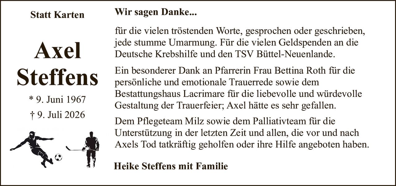 <strong>Axel Steffens</strong><br>* 9. Juni 1967<br>† 9. Juli 2026<br><br><strong>Statt Karten Wir sagen Danke...</strong><br><br><p>für die vielen tröstenden Worte, gesprochen oder geschrieben, jede stumme Umarmung. Für die vielen Geldspenden an die Deutsche Krebshilfe und den TSV Büttel-Neuenlande.</p><br><p>Ein besonderer Dank an Pfarrerin Frau Bettina Roth für die persönliche und emotionale Trauerrede sowie dem Bestattungshaus Lacrimare für die liebevolle und würdevolle Gestaltung der Trauerfeier; Axel hätte es sehr gefallen.</p><br><p>Dem Pflegeteam Milz sowie dem Palliativteam für die Unterstützung in der letzten Zeit und allen, die vor und nach Axels Tod tatkräftig geholfen oder ihre Hilfe angeboten haben.</p><br><strong>Heike Steffens mit Familie</strong>