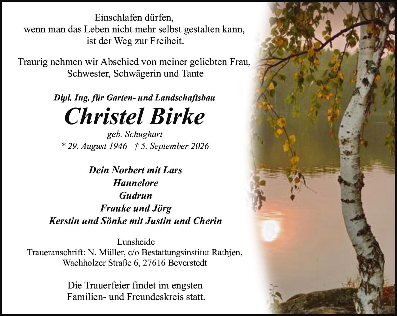 <p>geb. Schughart</p>
<p>* 29. August 1946 † 5. September 2026</p>
<p><i>Einschlafen dürfen,<br>wenn man das Leben nicht mehr selbst gestalten kann,<br>ist der Weg zur Freiheit.</i></p>
<p><strong>Dipl. Ing. für Garten- und Landschaftsbau</strong></p>
<p>Traurig nehmen wir Abschied von meiner geliebten Frau, Schwester, Schwägerin und Tante</p>
<p>Dein Norbert mit Lars<br>Hannelore<br>Gudrun<br>Frauke und Jörg<br>Kerstin und Sönke mit Justin und Cherin</p>
<p>Lunsheide<br>Traueranschrift: N. Müller, c/o Bestattungsinstitut Rathjen, Wachholzer Straße 6, 27616 Beverstedt</p>
<p>Die Trauerfeier findet im engsten Familien- und Freundeskreis statt.</p>