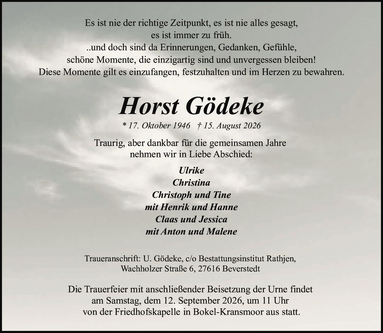 <p>Es ist nie der richtige Zeitpunkt, es ist nie alles gesagt, es ist immer zu früh.</p><p>..und doch sind da Erinnerungen, Gedanken, Gefühle, schöne Momente, die einzigartig sind und unvergessen bleiben!</p><p>Diese Momente gilt es einzufangen, festzuhalten und im Herzen zu bewahren.</p><p>* 17. Oktober 1946 † 15. August 2026</p><p>Traurig, aber dankbar für die gemeinsamen Jahre nehmen wir in Liebe Abschied:</p><p><i>Ulrike<br>Christina<br>Christoph und Tine<br>mit Henrik und Hanne<br>Claas und Jessica<br>mit Anton und Malene</i></p><p>Traueranschrift: U. Gödeke, c/o Bestattungsinstitut Rathjen, Wachholzer Straße 6, 27616 Beverstedt</p><p>Die Trauerfeier mit anschließender Beisetzung der Urne findet am Samstag, dem 12. September 2026, um 11 Uhr von der Friedhofskapelle in Bokel-Kransmoor aus statt.</p>
