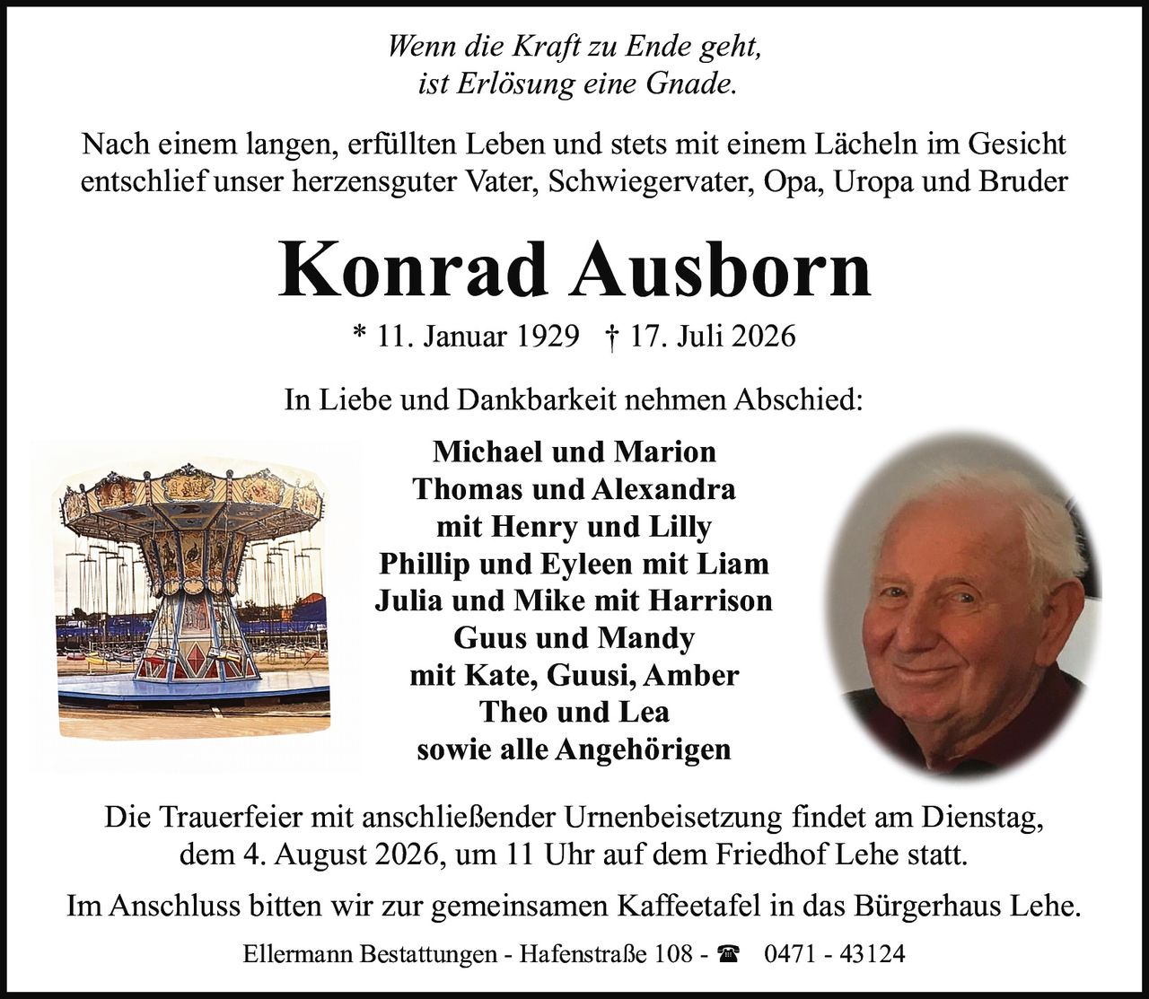 <p><i>Wenn die Kraft zu Ende geht,<br/>ist Erlösung eine Gnade.</i></p><p>Nach einem langen, erfüllten Leben und stets mit einem Lächeln im Gesicht entschlief unser herzensguter Vater, Schwiegervater, Opa, Uropa und Bruder</p><p><strong>Konrad Ausborn</strong><br/>* 11. Januar 1929 † 17. Juli 2026</p><p>In Liebe und Dankbarkeit nehmen Abschied:</p><p><strong>Michael und Marion</strong><br/><strong>Thomas und Alexandra</strong><br/>mit Henry und Lilly<br/><strong>Phillip und Eyleen</strong> mit Liam<br/><strong>Julia und Mike</strong> mit Harrison<br/><strong>Guus und Mandy</strong><br/>mit Kate, Guusi, Amber<br/><strong>Theo und Lea</strong><br/>sowie alle Angehörigen</p><p>Die Trauerfeier mit anschließender Urnenbeisetzung findet am Dienstag, dem 4. August 2026, um 11 Uhr auf dem Friedhof Lehe statt.</p><p>Im Anschluss bitten wir zur gemeinsamen Kaffeetafel in das Bürgerhaus Lehe.</p><p>Ellermann Bestattungen - Hafenstraße 108 - ☎ 0471 - 43124</p>