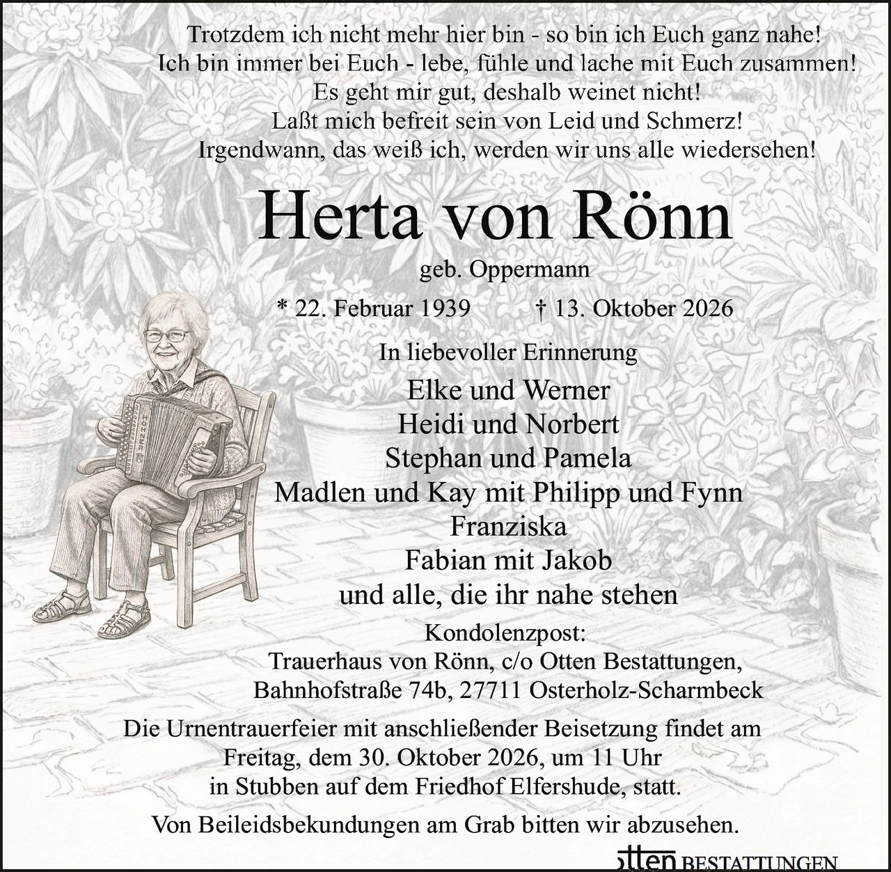 <p>Trotzdem ich nicht mehr hier bin - so bin ich Euch ganz nahe!<br>
Ich bin immer bei Euch - lebe, fühle und lache mit Euch zusammen!<br>
Es geht mir gut, deshalb weinet nicht!<br>
Laßt mich befreit sein von Leid und Schmerz!<br>
Irgendwann, das weiß ich, werden wir uns alle wiedersehen!</p>

<p><strong>Herta von Rönn</strong><br>
geb. Oppermann<br>
* 22. Februar 1939 † 13. Oktober 2026</p>

<p><strong>In liebevoller Erinnerung</strong><br>
Elke und Werner<br>
Heidi und Norbert<br>
Stephan und Pamela<br>
Madlen und Kay mit Philipp und Fynn<br>
Franziska<br>
Fabian mit Jakob<br>
und alle, die ihr nahe stehen</p>

<p><strong>Kondolenzpost:</strong><br>
Trauerhaus von Rönn, c/o Otten Bestattungen,<br>
Bahnhofstraße 74b, 27711 Osterholz-Scharmbeck</p>

<p>Die Urnentrauerfeier mit anschließender Beisetzung findet am<br>
Freitag, dem 30. Oktober 2026, um 11 Uhr<br>
in Stubben auf dem Friedhof Elfershude, statt.</p>

<p>Von Beileidsbekundungen am Grab bitten wir abzusehen.</p>