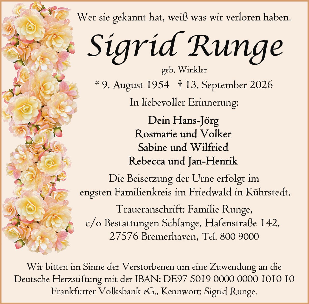 <p>Wer sie gekannt hat, weiß was wir verloren haben.</p>

<p><strong>Sigrid Runge</strong><br/>geb. Winkler<br/>* 9. August 1954 † 13. September 2026</p>

<p>In liebevoller Erinnerung:</p>

<p>Dein Hans-Jörg<br/>Rosmarie und Volker<br/>Sabine und Wilfried<br/>Rebecca und Jan-Henrik</p>

<p>Die Beisetzung der Urne erfolgt im engsten Familienkreis im Friedwald in Kührstedt.</p>

<p><strong>Traueranschrift:</strong> Familie Runge,<br/>c/o Bestattungen Schlange, Hafenstraße 142,<br/>27576 Bremerhaven, Tel. 800 9000</p>

<p>Wir bitten im Sinne der Verstorbenen um eine Zuwendung an die Deutsche Herzstiftung mit der IBAN: DE97 5019 0000 0000 1010 10 Frankfurter Volksbank eG., Kennwort: Sigrid Runge.</p>