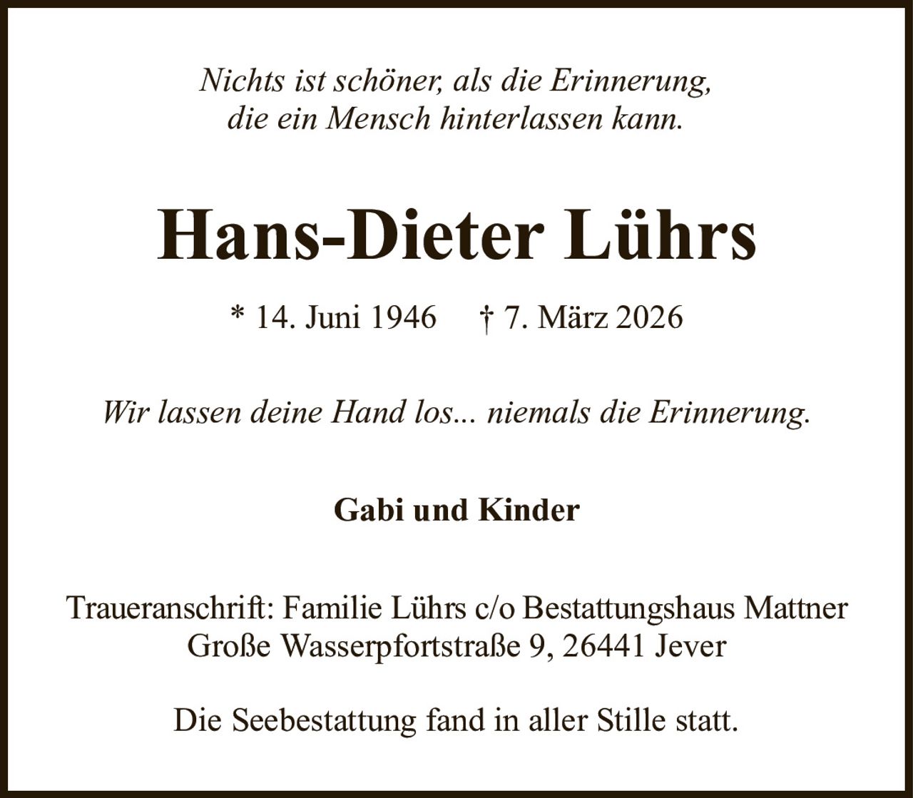 Nichts ist schöner, als die Erinnerung,die ein Mensch hinterlassen kann.Hans-Dieter Lührs* 14. Juni 1946† 7. März 2026Gabi und KinderWir lassen deine Hand los... niemals die Erinnerung.Traueranschrift: Familie Lührs c/o Bestattungshaus MattnerGroße Wasserpfortstraße 9, 26441 JeverDie Seebestattung fand in aller Stille statt.