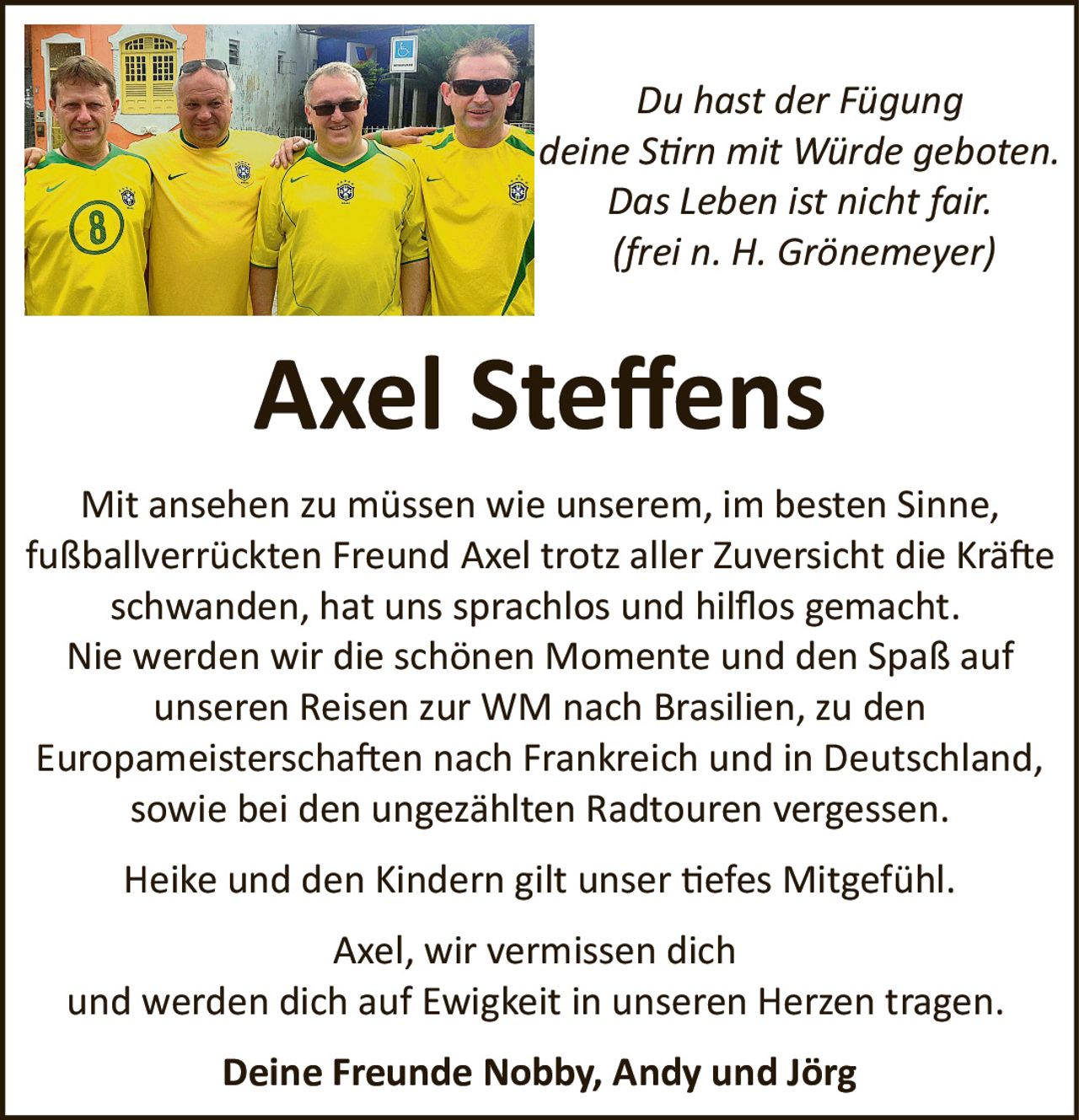 <p><i>Du hast der Fügung<br/>deine Stirn mit Würde geboten.<br/>Das Leben ist nicht fair.<br/>(frei n. H. Grönemeyer)</i></p>

<p><strong>Axel Steffens</strong></p>

<p>Mit ansehen zu müssen wie unserem, im besten Sinne, fußballverrückten Freund Axel trotz aller Zuversicht die Kräfte schwanden, hat uns sprachlos und hilflos gemacht.</p>

<p>Nie werden wir die schönen Momente und den Spaß auf unseren Reisen zur WM nach Brasilien, zu den Europameisterschaften nach Frankreich und in Deutschland, sowie bei den ungezählten Radtouren vergessen.</p>

<p>Heike und den Kindern gilt unser tiefes Mitgefühl.</p>

<p>Axel, wir vermissen dich<br/>und werden dich auf Ewigkeit in unseren Herzen tragen.</p>

<p><strong>Deine Freunde Nobby, Andy und Jörg</strong></p>