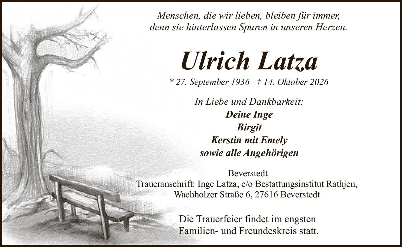 <p><i>Menschen, die wir lieben, bleiben für immer,<br>denn sie hinterlassen Spuren in unseren Herzen.</i></p><p><strong>Ulrich Latza</strong><br>* 27. September 1936 † 14. Oktober 2026</p><p>In Liebe und Dankbarkeit:<br>Deine Inge<br>Birgit<br>Kerstin mit Emely<br>sowie alle Angehörigen</p><p>Beverstedt<br>Traueranschrift: Inge Latza, c/o Bestattungsinstitut Rathjen,<br>Wachholzer Straße 6, 27616 Beverstedt</p><p>Die Trauerfeier findet im engsten<br>Familien- und Freundeskreis statt.</p>