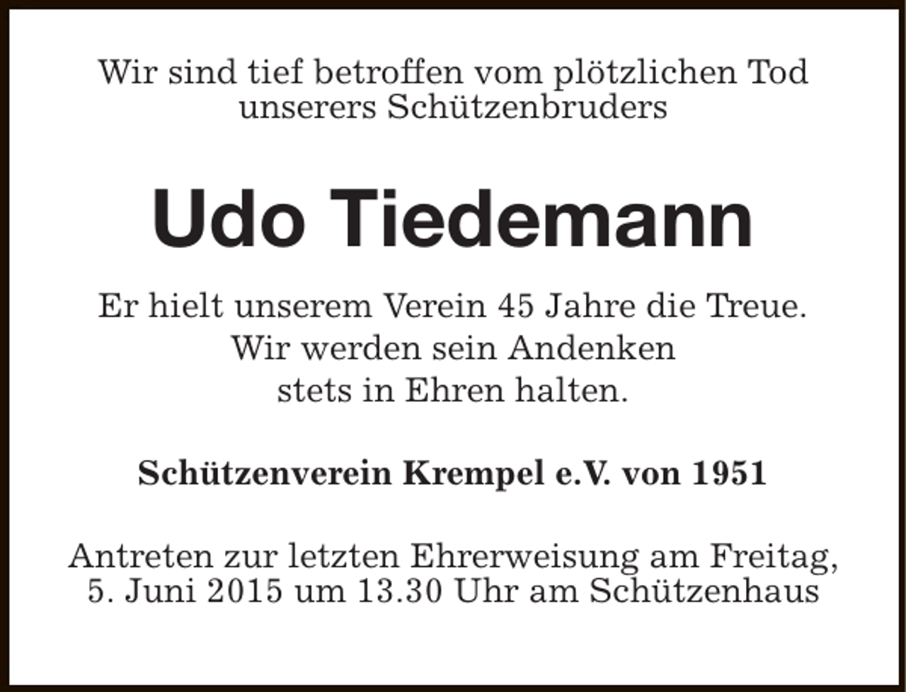<p>Wir sind tief betroffen vom plötzlichen Tod<br />unserers Schützenbruders</p><p>Udo Tiedemann<br />Er hielt unserem Verein 45 Jahre die Treue.<br />Wir werden sein Andenken<br />stets in Ehren halten.<br />Schützenverein Krempel e.V. von 1951<br />Antreten zur letzten Ehrerweisung am Freitag,<br />5. Juni 2015 um 13.30 Uhr am Schützenhaus</p>